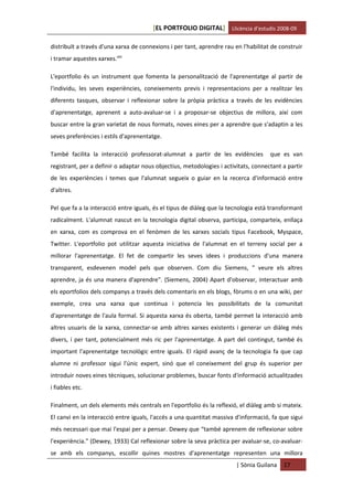 [EL PORTFOLIO DIGITAL] Llicència d’estudis 2008-09

distribuït a través d'una xarxa de connexions i per tant, aprendre rau en l'habilitat de construir
i tramar aquestes xarxes.xliii

L'eportfolio és un instrument que fomenta la personalització de l'aprenentatge al partir de
l'individu, les seves experiències, coneixements previs i representacions per a realitzar les
diferents tasques, observar i reflexionar sobre la pròpia pràctica a través de les evidències
d'aprenentatge, aprenent a auto-avaluar-se i a proposar-se objectius de millora, així com
buscar entre la gran varietat de nous formats, noves eines per a aprendre que s'adaptin a les
seves preferències i estils d'aprenentatge.

També facilita la interacció professorat-alumnat a partir de les evidències          que es van
registrant, per a definir o adaptar nous objectius, metodologies i activitats, connectant a partir
de les experiències i temes que l'alumnat segueix o guiar en la recerca d'informació entre
d'altres.

Pel que fa a la interacció entre iguals, és el tipus de diàleg que la tecnologia està transformant
radicalment. L'alumnat nascut en la tecnologia digital observa, participa, comparteix, enllaça
en xarxa, com es comprova en el fenòmen de les xarxes socials tipus Facebook, Myspace,
Twitter. L'eportfolio pot utilitzar aquesta iniciativa de l'alumnat en el terreny social per a
millorar l'aprenentatge. El fet de compartir les seves idees i produccions d'una manera
transparent, esdevenen model pels que observen. Com diu Siemens, " veure els altres
aprendre, ja és una manera d'aprendre". (Siemens, 2004) Apart d'observar, interactuar amb
els eportfolios dels companys a través dels comentaris en els blogs, fòrums o en una wiki, per
exemple, crea una xarxa que continua i potencia les possibilitats de la comunitat
d'aprenentatge de l'aula formal. Si aquesta xarxa és oberta, també permet la interacció amb
altres usuaris de la xarxa, connectar-se amb altres xarxes existents i generar un diàleg més
divers, i per tant, potencialment més ric per l'aprenentatge. A part del contingut, també és
important l'aprenentatge tecnològic entre iguals. El ràpid avanç de la tecnologia fa que cap
alumne ni professor sigui l'únic expert, sinó que el coneixement del grup és superior per
introduir noves eines tècniques, solucionar problemes, buscar fonts d'informació actualitzades
i fiables etc.

Finalment, un dels elements més centrals en l'eportfolio és la reflexió, el diàleg amb si mateix.
El canvi en la interacció entre iguals, l'accés a una quantitat massiva d'informació, fa que sigui
més necessari que mai l'espai per a pensar. Dewey que “també aprenem de reflexionar sobre
l'experiència." (Dewey, 1933) Cal reflexionar sobre la seva pràctica per avaluar-se, co-avaluar-
se amb els companys, escollir quines mostres d'aprenentatge representen una millora
                                                                        | Sònia Guilana   17
 