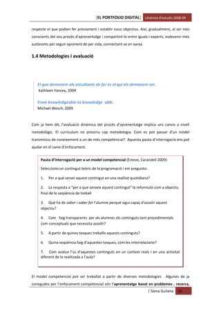 [EL PORTFOLIO DIGITAL] Llicència d’estudis 2008-09

respecte el que podien fer prèviament i establir nous objectius. Així, gradualment, al ser més
conscients del seu procés d'aprenentatge i compartint-lo entre iguals i experts, esdevenir més
autònoms per seguir aprenent de per vida, connectant-se en xarxa.


1.4 Metodologies i avaluació




   El que demanem als estudiants de fer és el qui els demanem ser.
    Kathleen Yancey, 2004

   From knowledgeable to knowledge able.
   Michael Wesch, 2009



Com ja hem dit, l’avaluació dinàmica del procés d’aprenentatge implica uns canvis a nivell
metodològic. El currículum no prescriu cap metodologia. Com es pot passar d’un model
transmissiu de coneixement a un de més competencial? Aquesta pauta d’interrogació ens pot
ajudar en el canvi d’enfocament.


     Pauta d’interrogació per a un model competencial (Esteve, Carandell 2009)

     Selecciono un contingut teòric de la programació i em pregunto:

     1.   Per a què servei aquest contingut en una realitat quotidiana?

     2. La resposta a "per a que serveix aquest contingut" la reformulo com a objectiu
     final de la seqüència de treball

     3. Què ha de saber i saber fer l’alumne perquè sigui capaç d’assolir aquest
     objectiu?

     4. Com faig transparents per als alumnes els continguts tant procedimentals
     com conceptuals que necessita assolir?

     5.   A partir de quines tasques treballo aquests continguts?

     6.   Quina seqüència faig d’aquestes tasques, com les interrelaciono?

     7. Com avaluo l’ús d’aquestes continguts en un context reals i en una activitat
     diferent de la realitzada a l’aula?



El model competencial pot ser treballat a partir de diverses metodologies . Algunes de ja
conegudes per l’enfocament competencial són l’aprenentatge basat en problemes , recerca,
                                                                       | Sònia Guilana   18
 
