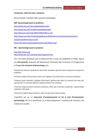 [EL PORTFOLIO DIGITAL] Llicència d’estudis 2008-09

simulacions, anàlisi de casos o projectes.

Recull d’estudis i exemples sobre aquestes metodologies

ABP- Aprenentatge basat en problemes
http://www.xtec.cat/~rgrau/abp/abpbases.htm
http://www.xtec.cat/~jrosell3/metodologies/abp/
http://pbl.guim.net/minds/ABP%20PBL%20Curs.swf
https://www.upc.edu/rima/grups/gipbl-grup-d2019interes-en-ensenyament-basat-en-
projectes-problemes/que-es-pbl
http://crlt.indiana.edu/publications/journals/TR16-01.pdf

PBL – Aprenentatge basat en projectes

http://pbl-online.org/
http://www.xtec.es/~amerlo/projecte/pagina11.htm

Fins i tot moltes pràctiques que el professorat fem a l'aula, són adaptables al model, seguint
uns trets generals, proposats pel Departament d’Educació (Del currículum a la Programació,
p.12) per a les situacions d'aprenentatge, que,

I Parteixin de situacions significatives i funcionals, adreçades a generar interès mitjançant la resolució de
problemes.

I Presentin models d'actuació que mostrin com s'apliquen els coneixements en situacions pràctiques

I Proposin nivells sistemàtics i graduals d'exercitació i aplicació dels sabers en situacions tan reals com
sigui possible i en contextos diferents i progressivament més complexos.

I Potenciïn progressivament la pràctica autònoma, alhora que la pràctica compartida i l'aprenentatge
cooperatiu entre iguals.

I Fomentin la reflexió sobre la pràctica i sobre el propi procés d'aprenentatge.

L'eportfolio pot ser un instrument d'acompanyament en tot el cicle d'ensenyament-
aprenentatge, des de la planificació, en el desenvolupament i l'avaluació de l'activitat, com
s'observa en el gràfic.




                                                                                   | Sònia Guilana   19
 