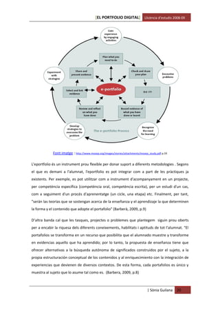 [EL PORTFOLIO DIGITAL] Llicència d’estudis 2008-09




             Font imatge : http://www.mosep.org/images/stories/attachments/mosep_study.pdf p.33

L'eportfolio és un instrument prou flexible per donar suport a diferents metodologies . Segons
el que es demani a l'alumnat, l'eportfolio es pot integrar com a part de les pràctiques ja
existents. Per exemple, es pot utilitzar com a instrument d'acompanyament en un projecte,
per competència específica (competència oral, competència escrita), per un estudi d'un cas,
com a seguiment d'un procés d'aprenentatge (un cicle, una etapa) etc. Finalment, per tant,
"serán las teorías que se sostengan acerca de la enseñanza y el aprendizaje la que determinen
la forma y el contenido que adopte el portafolio" (Barberà, 2009, p.9)

D’altra banda cal que les tasques, projectes o problemes que plantegem siguin prou oberts
per a encabir la riquesa dels diferents coneixements, habilitats i aptituds de tot l’alumnat. “El
portafolios se transforma en un recurso que posibilita que el alumnado muestre y transforme
en evidencias aquello que ha aprendido; por lo tanto, la propuesta de enseñanza tiene que
ofrecer alternativas a la búsqueda autónoma de significados construidos por el sujeto, a la
propia estructuración conceptual de los contenidos y al enriquecimiento con la integración de
experiencias que devienen de diversos contextos. De esta forma, cada portafolios es único y
muestra al sujeto que lo asume tal como es. (Barbera, 2009, p.8)



                                                                                | Sònia Guilana   20
 