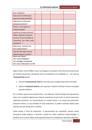[EL PORTFOLIO DIGITAL] Llicència d’estudis 2008-09


semi- autèntica?
Citar les fonts d’informació
seguint el model presentat?
Seleccionar la informació
adequada pel tema?
Produir un text segons el
model presentat?
Ajustar-se al temps demanat?
Utilitzar diferents formats de
recursos TIC per la facilitar la
comprensió, com vídeo, audio,
powerpoint...?
Seleccionar recursos d’ús
lliure preferentment?
Citar les fonts dels recursos
utilitzats seguint el model ?
Quina nota obtens?
40% recursos lingüístics
10% estratègies comunicació
50% recerca informació i ús TIC



Segons Esteve i Arumí (2005), el que s’aconsegueix al compartir amb l’alumnat des del principi
de l’activitat aquest tipus de graelles amb les competències tan detallades va més enllà de
l’avaluació final perquè,

    1- Fomenta l’autoavaluació inicial de l’alumnat, que es pregunti què sap fer d’entrada.

    2- Ajuda en l’avaluació contínua, com a guia per a elaborar l’activitat i mesurar el progrés
        que està realitzant.

Per a realitzar aquesta auto-avaluació final, seria ideal que l’alumnat disposi de la gravació en
vídeo, com a evidència objectiva per observar exactament el què ha fet i no de les impressions
subjectives posteriors. Fer l’auto-avaluació és condició prèvia a ser avaluat pel professorat.
D’aquesta manera, un cop acabades les dues avaluacions, es poden contrastar dubtes sobre
aspectes concrets d’avaluació i a millorar.

D’altra banda, a l’hora de seleccionar        la documentació per l’eportfolio, aquests criteris
d’avaluació també ajudaran a l’alumnat a decidir les millors evidències d’aprenentatge i a
justificar-les en la seva reflexió, amb arguments basats en competències operatives objectives.
                                                                       | Sònia Guilana   23
 