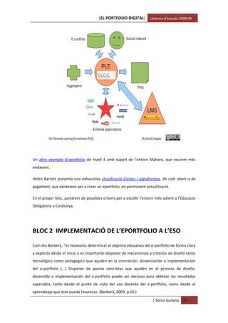 [EL PORTFOLIO DIGITAL] Llicència d’estudis 2008-09




Un altre exemple d’eportfolio de nivell 4 amb suport de l’entorn Mahara, que veurem més
endavant.

Helen Barrett presenta una exhaustiva classificació d'eines i plataformes, de codi obert o de
pagament, que existeixen per a crear un eportfolio, en permanent actualització.

En el proper bloc, parlarem de possibles criteris per a escollir l’entorn més adient a l’Educació
Obligatòria a Catalunya.




BLOC 2 IMPLEMENTACIÓ DE L’EPORTFOLIO A L’ESO

Com diu Barberà, “es necesario determinar el objetivo educativo del e-portfolio de forma clara
y explícita desde el inicio y es importante disponer de mecanismos y criterios de diseño tanto
tecnológico como pedagógico que ayuden en la concreción, dinamización e implementación
del e-portfolio (...) Disponer de pautas concretas que ayuden en el proceso de diseño,
desarrollo e implementación del e-portfolio puede ser decisivo para obtener los resultados
esperados, tanto desde el punto de vista del uso docente del e-portfolio, como desde el
aprendizaje que éste pueda favorecer. (Barberà, 2009, p.10 )

                                                                       | Sònia Guilana   27
 