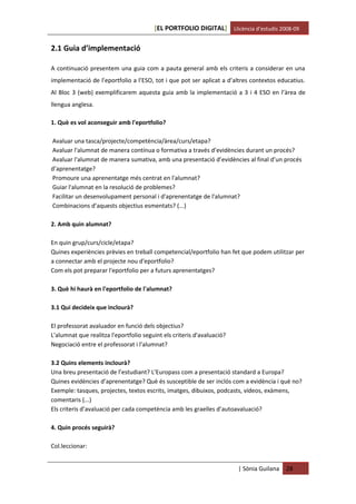 [EL PORTFOLIO DIGITAL] Llicència d’estudis 2008-09

2.1 Guia d’implementació

A continuació presentem una guia com a pauta general amb els criteris a considerar en una
implementació de l’eportfolio a l’ESO, tot i que pot ser aplicat a d’altres contextos educatius.
Al Bloc 3 (web) exemplificarem aquesta guia amb la implementació a 3 i 4 ESO en l’àrea de
llengua anglesa.

1. Què es vol aconseguir amb l'eportfolio?

Avaluar una tasca/projecte/competència/àrea/curs/etapa?
Avaluar l'alumnat de manera contínua o formativa a través d’evidències durant un procés?
Avaluar l'alumnat de manera sumativa, amb una presentació d’evidències al final d’un procés
d’aprenentatge?
Promoure una aprenentatge més centrat en l'alumnat?
Guiar l'alumnat en la resolució de problemes?
Facilitar un desenvolupament personal i d'aprenentatge de l'alumnat?
Combinacions d’aquests objectius esmentats? (...)

2. Amb quin alumnat?

En quin grup/curs/cicle/etapa?
Quines experiències prèvies en treball competencial/eportfolio han fet que podem utilitzar per
a connectar amb el projecte nou d'eportfolio?
Com els pot preparar l'eportfolio per a futurs aprenentatges?

3. Què hi haurà en l'eportfolio de l'alumnat?

3.1 Qui decideix que inclourà?

El professorat avaluador en funció dels objectius?
L'alumnat que realitza l'eportfolio seguint els criteris d'avaluació?
Negociació entre el professorat i l'alumnat?

3.2 Quins elements inclourà?
Una breu presentació de l’estudiant? L’Europass com a presentació standard a Europa?
Quines evidències d’aprenentatge? Què és susceptible de ser inclós com a evidència i què no?
Exemple: tasques, projectes, textos escrits, imatges, dibuixos, podcasts, vídeos, exàmens,
comentaris (...)
Els criteris d’avaluació per cada competència amb les graelles d’autoavaluació?

4. Quin procés seguirà?

Col.leccionar:


                                                                        | Sònia Guilana   28
 