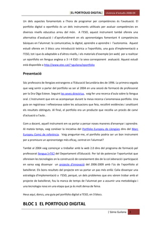 [EL PORTFOLIO DIGITAL] Llicència d’estudis 2008-09

Un dels aspectes fonamentals a l’hora de programar per competències és l’avaluació. El
portfolio digital o eportfolio és un dels instruments utilitzats per avaluar competències en
diversos nivells educatius arreu del món. A l’ESO, aquest instrument també ofereix una
alternativa d’avaluació i d’aprofundiment en els aprenentatges fomentant 4 competències
bàsiques en l’alumnat: la comunicativa, la digital, aprendre a aprendre i l’autonomia. Aquest
estudi ofereix en 3 blocs una introducció teòrica a l’eportfolio, una guia d’implementació a
l’ESO, tot i que és adaptable a d’altres nivells, i els materials d’exemple (en web) per a realitzar
un eportfolio en llengua anglesa a 3 i 4 ESO i la seva corresponent avaluació. Aquest estudi
està disponible a http://www.xtec.cat/~sguilana/eportfolio


Presentació

Sóc professora de llengües estrangeres a l'Educació Secundària des de 1996. La primera vegada
que vaig sentir a parlar del portfolio va ser al 2004 en una sessió de formació de professorat
per la Dra Olga Esteve. Seguint les seves directrius, vaig fer una recerca d'aula sobre la llengua
oral. L'instrument que em va acompanyar durant la meva recerca s'anomenava portfolio. Una
guia on registrava i reflexionava sobre les actuacions que feia, recollint evidències i analitzant
els resultats obtinguts. Al final, el portfolio era un producte que recollia un procés de canvi
d'actuació a l'aula .

Com a docent, aquell instrument em va portar a pensar noves maneres d'ensenyar i aprendre.
Al mateix temps, vaig conèixer la iniciativa del Portfolio Europeu de Llengües dins del Marc
Europeu Comú de referència. Vaig preguntar-me, el portfolio podria ser un bon instrument
per a promoure un aprenentatge més eficaç, centrat en l'alumnat?

També al 2004 vaig començar a treballar amb la web 2.0 dins del programa de formació pel
professorat llengua [+TIC] del Departament d'Educació. Per tal de potenciar l'oportunitat que
ofereixen les tecnologies en la construcció de coneixement des de la col.laboració i participació
en xarxa vaig dissenyar un projecte d'innovació del 2006-2009 amb l’ús de l’eportfolio al
batxillerat. Els bons resultats del projecte em va portar un pas més enllà: Calia dissenyar una
estratègia d'implementació a l'ESO, perquè, un dels problemes que ens vàrem trobar amb el
projecte de batxillerat, fou la manca de temps de l'alumnat per a assumir una metodologia i
una tecnologia nova en una etapa que ja és molt densa de feina.

Heus aquí, doncs, una guia pel portfolio digital a l’ESO, en 3 blocs.


BLOC 1 EL PORTFOLIO DIGITAL
                                                                         | Sònia Guilana    3
 