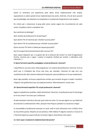 [EL PORTFOLIO DIGITAL] Llicència d’estudis 2008-09

Sovint es recomana una experiència pilot abans d'una implementació més àmplia,
especialment si estem parlant d'una implementació de centre. Amb tot, s'ha de tenir present
que els pilotatges mai abastaran la complexitat ni el potencial d'experiències més àmplies.

Els criteris per a seleccionar el grup pilot seran variats segons les circumstàncies de cada
centre. Possibles criteris a considerar són:

Qui coordinarà el pilotatge?

Quin nombre de professorat hi vol participar?

Quin domini TIC té l'alumnat per a facilitar la prova pilot?

Quin domini TIC té el professorat per a facilitar la prova pilot?

Quins recursos TIC tenim a l'abast per aquest grup pilot?

Qui fa el suport tècnic/manteniment dels recursos TIC?

Quin suport disposem per a la gestió des de la direcció del centre? (a nivell d'organització
horària, reunions per a seguir i avaluar el projecte, facilitat per accedir a ordinadors amb
l'alumnat...)

9. Quina formació específica pedagògica cal pel professorat i alumnat?

L’eportfolio és una eina nova i desconeguda per a la majoria del professorat i alumnat. Hi ha el
perill que si s’implanta des d’una sola àrea, per exemple, l’alumnat ho vegi com una
incoherència dins dels sistema tradicional d’avaluació i porti problemes en la seva implantació.

Quan sigui possible, cal buscar experiències similars que serveixin de guia o model i visualitzin
l’objectiu més gràficament que una explicació teòrica. Alternativament, es pot crear.

10- Quina formació específica TIC cal pel professorat i alumnat?

Segons la plataforma escollida, caldrà familiaritzar l'alumnat i el professorat que hi intervingui
en el nou entorn i les eines que s'utilitzaran.

Al web existeixen tutorials ja fets per quasi totes les eines. En cas que alguna no, qui elaborarà
els tutorials? (o videotutorials millor, perquè el text llarg en pantalla no s'acostuma a llegir)

Es aconsellable al professorat ensenyar en acció: amb el canó, demostrar com s'utilitza l'eina
en els primers passos. Després cal una pràctica, millor dedicar-hi algunes sessions a l'aula (2-3)
i l'alumnat expert ja es guia molt per la intuïció. Alguns necessitaran més suport.

11. Com i quan s’avaluarà la implementació del procés?


                                                                          | Sònia Guilana    32
 