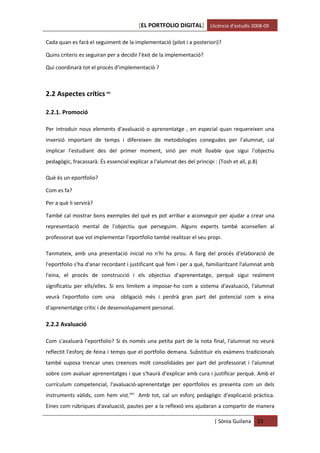 [EL PORTFOLIO DIGITAL] Llicència d’estudis 2008-09

Cada quan es farà el seguiment de la implementació (pilot i a posteriori)?

Quins criteris es seguiran per a decidir l’èxit de la implementació?

Qui coordinarà tot el procés d’implementació ?



2.2 Aspectes crítics xlv

2.2.1. Promoció

Per introduir nous elements d'avaluació o aprenentatge , en especial quan requereixen una
inversió important de temps i difereixen de metodologies conegudes per l'alumnat, cal
implicar l'estudiant des del primer moment, sinó per molt lloable que sigui l'objectiu
pedagògic, fracassarà. És essencial explicar a l'alumnat des del principi : (Tosh et all, p.8)

Què és un eportfolio?

Com es fa?

Per a què li servirà?

També cal mostrar bons exemples del què es pot arribar a aconseguir per ajudar a crear una
representació mental de l'objectiu que perseguim. Alguns experts també aconsellen al
professorat que vol implementar l'eportfolio també realitzar el seu propi.

Tanmateix, amb una presentació inicial no n'hi ha prou. A llarg del procés d'elaboració de
l'eportfolio s'ha d'anar recordant i justificant què fem i per a què, familiaritzant l'alumnat amb
l'eina, el procés de construcció i els objectius d'aprenentatge, perquè sigui realment
significatiu per ells/elles. Si ens limitem a imposar-ho com a sistema d'avaluació, l'alumnat
veurà l'eportfolio com una       obligació més i perdrà gran part del potencial com a eina
d'aprenentatge crític i de desenvolupament personal.

2.2.2 Avaluació

Com s'avaluarà l'eportfolio? Si és només una petita part de la nota final, l'alumnat no veurà
reflectit l'esforç de feina i temps que el portfolio demana. Substituir els exàmens tradicionals
també suposa trencar unes creences molt consolidades per part del professorat i l'alumnat
sobre com avaluar aprenentatges i que s'haurà d'explicar amb cura i justificar perquè. Amb el
currículum competencial, l'avaluació-aprenentatge per eportfolios es presenta com un dels
instruments vàlids, com hem vist.xlvi Amb tot, cal un esforç pedagògic d'explicació pràctica.
Eines com rúbriques d'avaluació, pautes per a la reflexió ens ajudaran a compartir de manera

                                                                          | Sònia Guilana    33
 