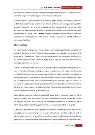 [EL PORTFOLIO DIGITAL] Llicència d’estudis 2008-09

transparent els criteris d'avaluació, competències operatives que serviran a l'hora per a bastir i
avaluar les tasques d'aprenentatge per a l'alumnat i el professorat.

Al Projecte de l'IES Castelló d'Empúries, el portfolio digital d'anglès, per exemple, constitueix
un 55% de la nota final de batxillerat. Un 45% el conformen els continguts de l’eportfolio
(tasques i projectes); Un 10% és la selecció de dues tasques (oral i escrita) que millor
representin la seva competència actual en anglès (seleccionades amb els mateixos criteris
d’avaluació de les tasques) i una reflexió sobre el seu aprenentatge a batxillerat, comparant
les diferències entre la primera evidència oral i escrita, i les darreres . El 45% restant són
èxamens per habilitats.

2.2.3. Tecnologia

L'ús extensiu de la tecnologia per a l'aprenentatge encara no és una pràctica consolidada en els
centres de Catalunya al 2009. L'alumnat i el professorat necessita saber els beneficis de la
tecnologia en l'aprenentatge i en la realització de l'eportfolio des del principi, perquè suposa
una inversió inicial de temps i feina. A menys que hi vegin un valor i un benefici clar, la
tecnologia digital serà una barrera.

Com s'ha comentat en la base teòrica, el nadiu digital encara associa tecnologia digital a oci i
crear el vincle tecnologia-aprenentatge en alguns casos funciona molt bé però en d'altres no.
En l'experiència al nostre centre, la gran majoria d'alumnat aprèn molt ràpid a familiaritzar-se
amb l'entorn i utilitza el potencial de la tecnologia per a millorar els seus aprenentatges. Amb
tot, s'ha de facilitar l'ús amb eines senzilles per evitar que la tecnologia sigui una barrera i no
una ajuda. A vegades caldrà donar suport tècnic més individualitzat a estudiants amb més
dificultat per l'aprenentatge tecnològic, tot i que l'alumnat és molt col.laboratiu en aquest
aspecte i tendeixen a demanar-se ajuda entre ells.

D'altra banda, també es confon la presentació digital amb el contingut, i que pel fet de
personalitzar l'eportfolio amb moltes fotos, eines, enllaços hi ha alumnat que es pensa que ja
n'hi ha prou. Per evitar això, cal deixar clar d'entrada la valoració de la presentació en els
criteris d'avaluació de l'eportfolio, posant l'èmfasi en els continguts. (Tosh et all, p.10)

En definitiva, implementar l'ús de l'eportfolio requereix un aprenentatge inicial metodològic i
tecnològic que vol esforç i temps per entendre el concepte i practicar-lo. Només amb la
pràctica, aquest procés es va assimilant: primer la tecnologia i més lentament la metodologia.
Sovint és en el moment de la reflexió que l'alumnat s'adona del benefici de l'eportfolio com a


                                                                           | Sònia Guilana     34
 