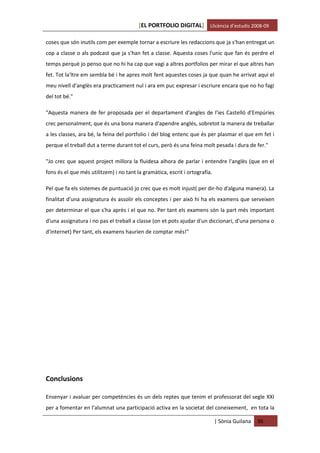 [EL PORTFOLIO DIGITAL] Llicència d’estudis 2008-09

coses que són inutils com per exemple tornar a escriure les redaccions que ja s'han entregat un
cop a classe o als podcast que ja s'han fet a classe. Aquesta coses l'unic que fan és perdre el
temps perquè jo penso que no hi ha cap que vagi a altres portfolios per mirar el que altres han
fet. Tot la'ltre em sembla bé i he apres molt fent aquestes coses ja que quan he arrivat aqui el
meu nivell d'anglès era practicament nul i ara em puc expresar i escriure encara que no ho fagi
del tot bé."

"Aquesta manera de fer proposada per el departament d'angles de l'ies Castelló d'Empúries
crec personalment, que és una bona manera d'apendre anglés, sobretot la manera de treballar
a les classes, ara bé, la feina del portfolio i del blog entenc que és per plasmar el que em fet i
perque el treball dut a terme durant tot el curs, però és una feina molt pesada i dura de fer."

"Jo crec que aquest project millora la fluidesa alhora de parlar i entendre l'anglès (que en el
fons és el que més utilitzem) i no tant la gramàtica, escrit i ortografía.

Pel que fa els sistemes de puntuació jo crec que es molt injust( per dir-ho d'alguna manera). La
finalitat d'una assignatura és assolir els conceptes i per això hi ha els examens que serveixen
per determinar el que s'ha après i el que no. Per tant els examens són la part més important
d'una assignatura i no pas el treball a classe (on et pots ajudar d'un diccionari, d'una persona o
d'internet) Per tant, els examens haurien de comptar més!"




Conclusions

Ensenyar i avaluar per competències és un dels reptes que tenim el professorat del segle XXI
per a fomentar en l’alumnat una participació activa en la societat del coneixement, en tota la

                                                                             | Sònia Guilana   36
 