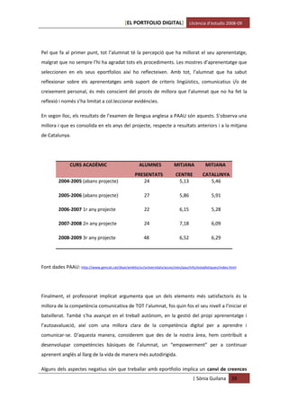 [EL PORTFOLIO DIGITAL] Llicència d’estudis 2008-09




Pel que fa al primer punt, tot l’alumnat té la percepció que ha millorat el seu aprenentatge,
malgrat que no sempre l’hi ha agradat tots els procediments. Les mostres d’aprenentatge que
seleccionen en els seus eportfolios així ho reflecteixen. Amb tot, l’alumnat que ha sabut
reflexionar sobre els aprenentatges amb suport de criteris lingüístics, comunicatius i/o de
creixement personal, és més conscient del procés de millora que l’alumnat que no ha fet la
reflexió i només s’ha limitat a col.leccionar evidències.

En segon lloc, els resultats de l’examen de llengua anglesa a PAAU són aquests. S’observa una
millora i que es consolida en els anys del projecte, respecte a resultats anteriors i a la mitjana
de Catalunya.




                CURS ACADÈMIC                          ALUMNES             MITJANA           MITJANA
                                                     PRESENTATS             CENTRE         CATALUNYA
         2004-2005 (abans projecte)                     24                   5,13             5,46

         2005-2006 (abans projecte)                       27                  5,86              5,91

         2006-2007 1r any projecte                        22                  6,15              5,28

         2007-2008 2n any projecte                        24                  7,18              6,09

         2008-2009 3r any projecte                        48                  6,52              6,29




Font dades PAAU: http://www.gencat.cat/diue/ambits/ur/universitats/acces/vies/pau/info/estadistiques/index.html




Finalment, el professorat implicat argumenta que un dels elements més satisfactoris és la
millora de la competència comunicativa de TOT l’alumnat, fos quin fos el seu nivell a l’iniciar el
batxillerat. També s’ha avançat en el treball autònom, en la gestió del propi aprenentatge i
l’autoavaluació, així com una millora clara de la competència digital per a aprendre i
comunicar-se. D’aquesta manera, considerem que des de la nostra àrea, hem contribuït a
desenvolupar competències bàsiques de l’alumnat, un “empowerment” per a continuar
aprenent anglès al llarg de la vida de manera més autodirigida.

Alguns dels aspectes negatius són que treballar amb eportfolio implica un canvi de creences
                                                                                      | Sònia Guilana       39
 