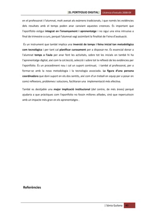 [EL PORTFOLIO DIGITAL] Llicència d’estudis 2008-09

en el professorat i l’alumnat, molt avesat als exàmens tradicionals, i que només les evidències
dels resultats amb el temps poden anar canviant aquestes creences. És important que
l’eportfolio estigui integrat en l’ensenyament i aprenentatge i no sigui una eina intrusiva a
final de trimestre o curs, perquè l’alumnat vagi assimilant la finalitat de l’eina d’avaluació.

És un instrument que també implica una inversió de temps i feina inicial tan metodològica
com tecnològica i per tant cal planificar curosament per a disposar-ne. És essencial donar a
l'alumnat temps a l'aula per anar fent les activitats, sobre tot les inicials on també hi ha
l’aprenentatge digital, així com la col.lecció, selecció i sobre tot la reflexió de les evidències per
l’eportfolio. És un procediment nou i cal un suport continuat; i també al professorat, per a
formar-se amb la nova metodologia i la tecnologia associada. La figura d’una persona
coordinadora que doni suport en els dos sentits, així com d’un treball en equip per a posar en
comú reflexions, problemes i solucions, facilitaran una implementació més efectiva.

També es desitjable una major implicació institucional (del centre, de més àrees) perquè
ajudaria a que pràctiques com l’eportfolio no fossin millores aïllades, sinó que repercutissin
amb un impacte més gran en els aprenentatges .




Referències



                                                                           | Sònia Guilana    40
 