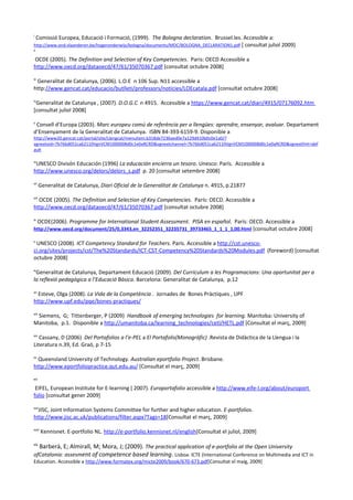 i
     Comissió Europea, Educació i Formació, (1999). The Bologna declaration. Brussel.les. Accessible a:
http://www.ond.vlaanderen.be/hogeronderwijs/bologna/documents/MDC/BOLOGNA_DECLARATION1.pdf [ consultat juliol 2009]
i
ii

OCDE (2005). The Definition and Selection of Key Competencies. Paris: OECD Accessible a
http://www.oecd.org/dataoecd/47/61/35070367.pdf [consultat octubre 2008]

iii
 Generalitat de Catalunya, (2006). L.O.E n 106 Sup. N11 accessible a
http://www.gencat.cat/educacio/butlleti/professors/noticies/LOEcatala.pdf [consultat octubre 2008]

iv
 Generalitat de Catalunya , (2007). D.O.G.C n 4915. Accessible a https://www.gencat.cat/diari/4915/07176092.htm
[consultat juliol 2008]

v
 Consell d’Europa (2003). Marc europeu comú de referència per a llengües: aprendre, ensenyar, avaluar. Departament
d’Ensenyament de la Generalitat de Catalunya. ISBN 84-393-6159-9. Disponible a
http://www20.gencat.cat/portal/site/Llengcat/menuitem.b318de7236aed0e7a129d410b0c0e1a0/?
vgnextoid=7b76bd051ca62110VgnVCM1000008d0c1e0aRCRD&vgnextchannel=7b76bd051ca62110VgnVCM1000008d0c1e0aRCRD&vgnextfmt=def
ault

vi
 UNESCO Divisón Educación (1996) La educación encierra un tesoro. Unesco: París. Accessible a
http://www.unesco.org/delors/delors_s.pdf p. 20 [consultat setembre 2008]

vii
       Generalitat de Catalunya, Diari Oficial de la Generalitat de Catalunya n. 4915, p.21877

viii
  OCDE (2005). The Definition and Selection of Key Competencies. París: OECD. Accessible a
http://www.oecd.org/dataoecd/47/61/35070367.pdf [consultat octubre 2008]

ix
      OCDE(2006). Programme for International Student Assessment. PISA en español. París: OECD. Accessible a
http://www.oecd.org/document/25/0,3343,en_32252351_32235731_39733465_1_1_1_1,00.html [consultat octubre 2008]

x
 UNESCO (2008). ICT Competency Standard for Teachers. París. Accessible a http://cst.unesco-
ci.org/sites/projects/cst/The%20Standards/ICT-CST-Competency%20Standards%20Modules.pdf (foreword) [consultat
octubre 2008]

xi
 Generalitat de Catalunya, Departament Educació (2009). Del Currículum a les Programacions: Una oportunitat per a
la reflexió pedagógica a l’Educació Bàsica. Barcelona: Generalitat de Catalunya, p.12

xii
  Esteve, Olga (2008). La Vida de la Competència . Jornades de Bones Pràctiques , UPF
http://www.upf.edu/pqe/bones-practiques/

xiii
 Siemens, G; Tittenberger, P (2009) Handbook of emerging technologies for learning. Manitoba: University of
Manitoba, p.1. Disponible a http://umanitoba.ca/learning_technologies/cetl/HETL.pdf [Consultat el març, 2009]

xiv
   Cassany, D (2006) Del Portafolios a l’e-PEL a El Portafolis(Monogràfic) .Revista de Didàctica de la Llengua i la
Literatura n.39, Ed. Graó, p 7-15

xv
  Queensland University of Technology. Australian eportfolio Project. Brisbane.
http://www.eportfoliopractice.qut.edu.au/ [Consultat el març, 2009]

x
xvi

 EIFEL, European Institute for E-learning ( 2007). Europortafolio accessible a http://www.eife-l.org/about/europort
folio [consultat gener 2009]

xvii
  JISC, Joint Information Systems Committee for further and higher education. E-portfolios.
http://www.jisc.ac.uk/publications/filter.aspx?Tags=18[Consultat el març, 2009]

xviii
        Kennisnet. E-portfolio NL. http://e-portfolio.kennisnet.nl/english[Consultat el juliol, 2009]

xix
  Barberà, E; Almirall, M; Mora, J; (2009). The practical application of e-portfolio at the Open University
ofCatalonia: assesment of competence based learning. Lisboa: ICTE (International Conference on Multimedia and ICT in
Education. Accessible a http://www.formatex.org/micte2009/book/670-673.pdf[Consultat el maig, 2009]
 