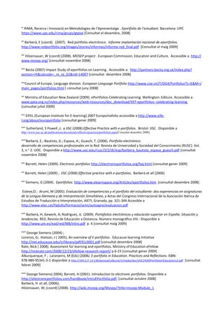 xx
  RIMA, Recerca i Innovació en Metodologies de l’Aprenentatge . Eportfolio de l’estudiant. Barcelona: UPC
https://www.upc.edu/rima/grups/gtpoe [Consultat el desembre, 2008]

xxi
  Barberà, E (coord). (2007). Red portfolio electrónico. Informe implantación nacional de eportfolios.
http://www.redportfolio.org/images/stories/informes/informe-red_final.pdf [Consultat el maig 2009]

xxii
 Hilzensauer, W (coord) (2008). MOSEP project . European Commission, Education and Culture. Accessible a http://
www.mosep.org/ [consultat novembre 2008]

xxiii
   Becta (2007) Impact Study of eportfolios on Learning. Accessible a: http://partners.becta.org.uk/index.php?
section=rh&catcode=_re_rp_02&rid=14007 [consultat desembre 2008]

xxiv
 Council of Europe, Language division. European Language Portfolio http://www.coe.int/T/DG4/Portfolio/?L=E&M=/
main_pages/portfolios.html [ consultat juny 2008]

xxv
  Ministry of Education New Zealand (2009). ePortfolios-Celebrating Learning. Wellington: Editure. Accessible a:
www.ppta.org.nz/index.php/resources/web-resources/doc_download/597-eportfolios--celebrating-learning
[consultat juliol 2009]

xxvi
   EIFEL (European Institute for E-learning) 2007 Europortafolio accessible a http://www.eife-
l.org/about/europortfolio [consultat gener 2009]
xxvii
         Sutherland, S Powell ,J; a JISC (2008) Effective Practice with e-portfolios. Bristol: JISC. Disponible a
http://www.jisc.ac.uk/publications/documents/effectivepracticeeportfolios.aspx[Consultat desembre 2008]

xxviii
   Barberà, E.; Bautista, G.; Espasa, A.; Guasch, T. (2006). Portfolio electrónico:
desarrollo de competencias profesionales en la Red. Revista de Universidad y Sociedad del Conocimiento (RUSC). Vol.
3, n.° 2. UOC. Disponible a http://www.uoc.edu/rusc/3/2/dt/esp/barbera_bautista_espasa_guasch.pdf [consultat
novembre 2008]

xxix
        Barrett, Helen (2009). Electronic portfolios http://electronicportfolios.org/faq.html [consultat gener 2009]

xxx
        Barrett, Helen (2009) ; JiSC (2008) Effective practice with e-portfolios; Barberà et all (2006)

xxxi
        Siemens, G (2004). Eportfolios. http://www.elearnspace.org/Articles/eportfolios.htm [consultat desembre 2008]

Esteve,O ; Arumí, M (2005). Evaluación de competencias y el portfolio del estudiante: dos experiencias en asignaturas
de la Lengua Alemana y de Interpretación Simultánea, a Actas del Congreso Internacional de la Asociación Ibérica de
Estudios de Traducción e Interpretación, AIETI, Granada, pp. 321-344 Accesible a
http://www.xtec.cat/fadults/formacio/semi/autoapre/evaluacion.pdf

xxxii
   Barberà, H; Gewerk, A; Rodríguez, JL (2009). Portafolios electrónicos y educación superior en España: Situación y
tendencias. RED, Revista de Educación a Distancia. Número monográfico VIII.- Disponible a
http://www.um.es/ead/red/M8/intro.pdf p. 6 [consultat maig 2009]

xxxiii
   George Siemens (2004) ;
Lorenzo, G; Ittelson, J ( 2005). An overview of E-portfolios . Educause learning initiative
http://net.educause.edu/ir/library/pdf/ELI3001.pdf [consultat desembre 2008]
Rate, Nick ( 2008). Assessment for learning and eportfolios. Ministry of Education eFellow
http://nickrate.com/2008/12/23/efellow-research-report/ p.6-23 [consultat gener 2009]
Alburquerque, F ; Laranjeiro, M (Eds) (2008). E-portfolio in Education. Practices and Reflections. ISBN:
978-989-95341-3-1 disponible a http://194.117.13.130/pessoal/ulfpcost/c/media/doc/e%C2%ADPortfolioinEducationv2.pdf [consultat
febrer 2009]

xxxiv
    George Siemens( 2004); Barrett, H (2001). Introduction to electronic portfolios. Disponible a
http://electronicportfolios.com/handbook/IntroEPortfolio.pdf; [consultat octubre 2008]
Barberà, H et all, (2006);
Hilzensauer, W; (coord) (2008). http://wiki.mosep.org/Mosep/?title=mosep:Module_1
 