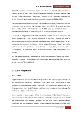 [EL PORTFOLIO DIGITAL] Llicència d’estudis 2008-09

d’ordinador, consoles o en les xarxes socials. Amb tot, cal una alfabetització de l'alumnat en
l'ús crític de les TIC per a saber processar i gestionar informació abundant, complexa (DOC
p.21880) i híper-fragmentadaxiii, participant i col.laborant en comunitats d'aprenentatge
formals i informals i generant produccions responsables i creatives, ( DOC p.21880)

El portfolio digital o eportfolio contribueix a la millora de la competència digital de l'alumnat,
incorporant nous formats en l'aprenentatge; integra experiències de diversos contextos
d'aprenentatge formals i informals creant una identitat digital que facilita la participació en
comunitats d'aprenentatge en línea, connectant els usuaris per interessos i afinitats.

I finalment, la competència d’autonomia i iniciativa personal s’incentiva amb gestió dels
propis aprenentatges, saber “analitzar possibilitats i limitacions, conèixer les fases de
desenvolupament d’un projecte, planificar, prendre decisions, actuar, avaluar el que s’ha fet i
auto-avaluar-se, extreure’n conclusions i valorar les possibilitats de millora”, que implica
realitzar les diferents activitats     i organitzar-les en     l’eportfolio, fomentant així       “
l’autoexigència,   el pensament crític i el desenvolupament d’hàbits responsables” (DOC,
p.21881)

Una altra dimensió d’aquesta competència és la creació d’una identitat digital, que ajudarà a
l’estudiant a construir “ de forma conscient i autònoma la seva pròpia biografia d’acord amb
les seves voluntats” (DOC, p.21881)




1.2 Què és un eportfolio

1.2.1 Orígens

El portfolio ha estat tradicionalment l'eina de presentació dels arquitectes per a mostrar els
seus projectes més interessants i rellevants a futurs clients com a evidència de les seves
competències, habilitats i experiències, d'una manera més documentada i explícita que no un
clàssic currículum vitae. També fotògrafs, models, artistes, periodistes, dissenyadors gràfics
realitzen el seu book per a la mateixa fi.

Al món educatiu, es van començar a utilitzar els portfolios als anys 70 als Estats Units, quan es
buscaven nous instruments d'avaluació més efectius per a evidenciar el progrés de l'alumnat xiv
més enllà dels tradicionals exàmens. L'alumnat d'Educació Visual i Plàstica fa temps que l'han
integrat a la seva aula. Scrapbooks, dossiers, carpetes (d’anelles, classificadores etc) són altres


                                                                        | Sònia Guilana    6
 