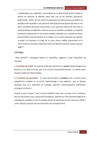 [EL PORTFOLIO DIGITAL] Llicència d’estudis 2008-09

    o profesionales que ordenados y presentados de un determinado modo cumplen la
    función de potenciar la reflexión sobre cada una de las prácticas (educativas,
    profesionales, civiles). De este modo las actuaciones de cada persona que elabora un
    portfolio están sometidas a una necesaria valoración personal (puesto que ésta es una
    parte constitutiva del propio instrumento) y a la valoración externa de otros (que se
    puede formalizar de diferentes maneras) ya que el resultado va dirigido a un objetivo
    (mediante la aglutinación de los mejores trabajos realizados en un periodo de tiempo
    documentados convenientemente en el trabajo o en un centro educativo, por ejemplo,
    se puede: ser evaluado a lo largo de un curso, buscar trabajo, promocionar en la
    misma empresa, describir la trayectoria vital, etc.) (Barberà, Bautista, Espasa y Guasch,
    2006)xxviii.

1.2.3 Tipus

 Helen Barrettxxix, reconeguda experta en eportfolios, suggereix 2 tipus d'eportfolio de
l'alumnat:

1. El portfolio de treball. Un espai de treball que documenta un procés d'aprenentatge d'una
persona en un espai de temps amb una col.lecció d'activitats/evidències i la reflexió sobre
aquestes evidències d'aprenentatge.

2. El portfolio de presentació. Un espai que presenta un producte com a mostra d'unes
competències assolides en un procés d'aprenentatge a una audiència i per un objectiu
(avaluació d'un curs, assoliment de standards específics, desenvolupament professional,
aconseguir una feina...)

Existeix un gran consensxxx que el terme eportfolio inclou tant el procés com el producte.
Darrera del producte com a presentació d'artefactes, experiències i fites d'aprenentatge de les
competències assolides, hi una un complex procés de planificació, síntesi, discussió, reflexió i
retorn. Aquests processos són tan importants com el producte final.




                                                                       | Sònia Guilana   8
 
