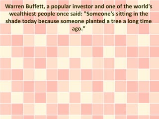 Warren Buffett, a popular investor and one of the world's
 wealthiest people once said: "Someone's sitting in the
shade today because someone planted a tree a long time
                          ago."
 