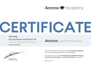 CERTIFICATE
has passed the certification for
Acronis Sales Professional Sales Professional
This certificate allows its holders to use the title “Acronis Sales Professional”
and the corresponding logo according to our logo guidelines.
This certificate is bound to the Acronis Backup, Acronis Disaster Recovery,
Acronis Files, Acronis Storage and Acronis Monitoring product portfolios.
www.acronis.com
Serguei Beloussov
Chief Executive Officer
Xing Fang
November, 28th 2016
 