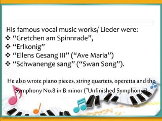 His famous vocal music works/ Lieder were:
 “Gretchen am Spinnrade”,
 “Erlkonig”
 “Ellens Gesang III” (“Ave Maria”)
 “Schwanenge sang” (“Swan Song”).
He alsowrote pianopieces, string quartets, operettaand the
Symphony No.8 in B minor (“UnfinishedSymphony”)
 