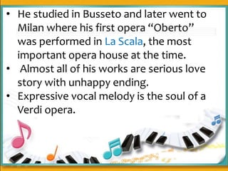 • He studied in Busseto and later went to
Milan where his first opera “Oberto”
was performed in La Scala, the most
important opera house at the time.
• Almost all of his works are serious love
story with unhappy ending.
• Expressive vocal melody is the soul of a
Verdi opera.
 