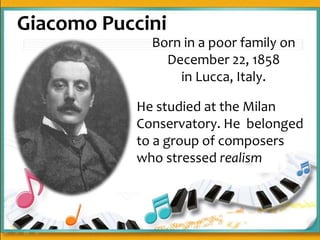Giacomo Puccini
Born in a poor family on
December 22, 1858
in Lucca, Italy.
He studied at the Milan
Conservatory. He belonged
to a group of composers
who stressed realism
 