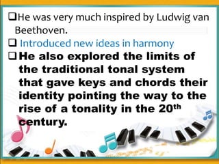 He was very much inspired by Ludwig van
Beethoven.
 Introduced new ideas in harmony
He also explored the limits of
the traditional tonal system
that gave keys and chords their
identity pointing the way to the
rise of a tonality in the 20th
century.
 