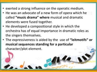 • exerted a strong influence on the operatic medium.
• He was an advocate of a new form of opera which he
called “music drama” where musical and dramatic
elements were fused together.
• He developed a compositional style in which the
orchestra has of equal importance in dramatic roles as
the singers themselves.
• The expressiveness is aided by the use of “leitmotifs” or
musical sequences standing for a particular
character/plot element.
 