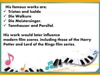 His famous works are;
 Tristan and Isolde
 Die Walkure
 Die Meistersinger,
 Tannhauser and Parsifal.
His work would later influence
modern film scores, including those of the Harry
Potter and Lord of the Rings film series.
 