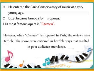 o He entered the Paris Conservatoryof musicat a very
young age.
o Bizet became famous for his operas.
His most famous opera is“Carmen”.
However, when “Carmen” first opened in Paris, the reviews were
terrible. The shows were criticized in horrible ways that resulted
in poor audience attendance.
 