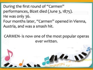 During the first round of “Carmen”
performances, Bizet died (June 3, 1875).
He was only 36.
Four months later, “Carmen” opened in Vienna,
Austria, and was a smash hit.
CARMEN- is now one of the most popular operas
ever written.
 