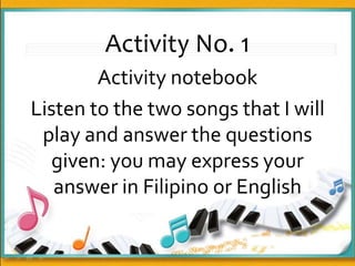 Activity No. 1
Activity notebook
Listen to the two songs that I will
play and answer the questions
given: you may express your
answer in Filipino or English
 