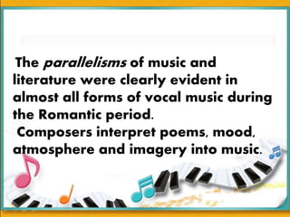 The parallelisms of music and
literature were clearly evident in
almost all forms of vocal music during
the Romantic period.
Composers interpret poems, mood,
atmosphere and imagery into music.
 