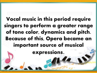 Vocal music in this period require
singers to perform a greater range
of tone color, dynamics and pitch.
Because of this, Opera became an
important source of musical
expressions.
 
