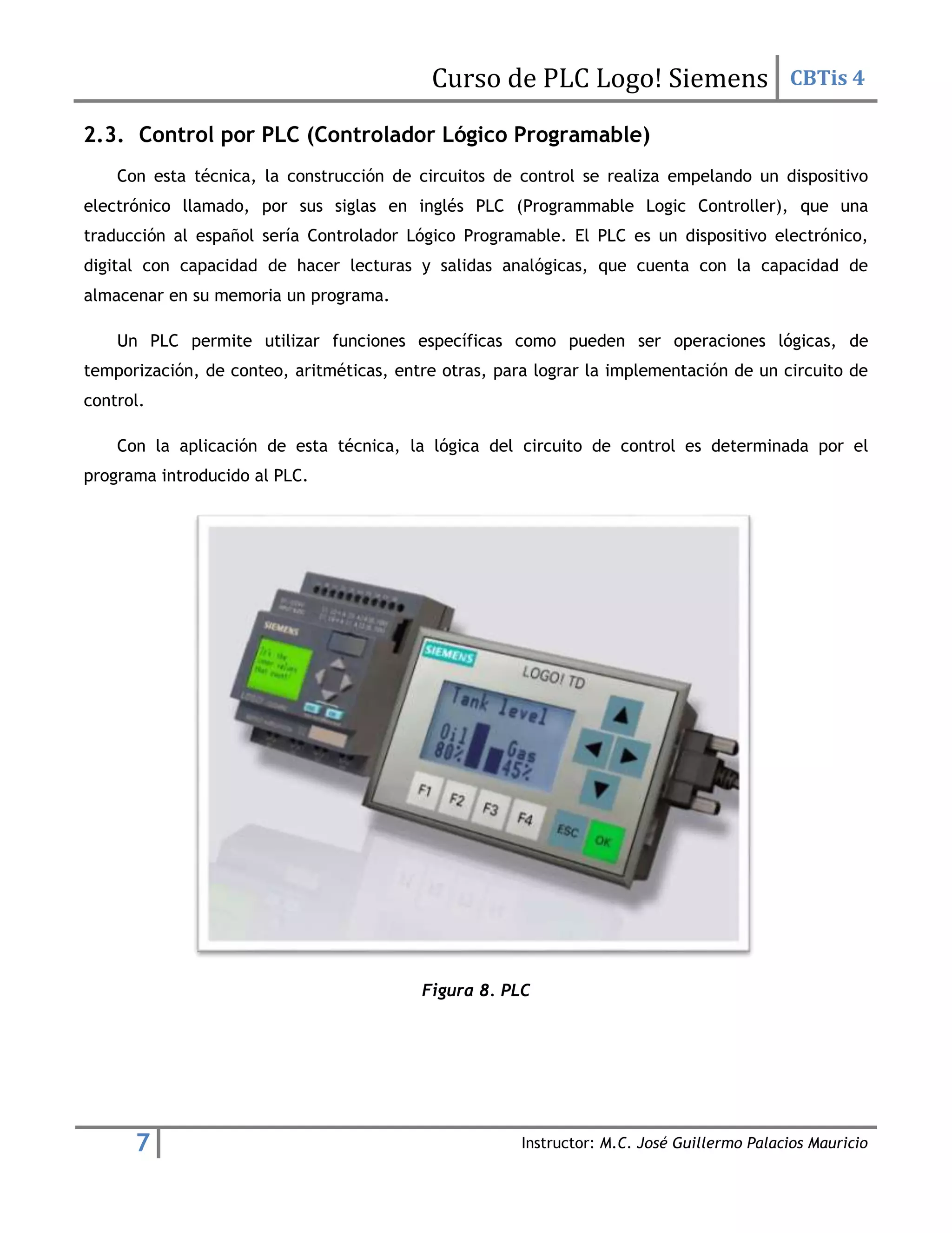 Curso de PLC Logo! Siemens CBTis 4
7 Instructor: M.C. José Guillermo Palacios Mauricio
2.3. Control por PLC (Controlador Lógico Programable)
Con esta técnica, la construcción de circuitos de control se realiza empelando un dispositivo
electrónico llamado, por sus siglas en inglés PLC (Programmable Logic Controller), que una
traducción al español sería Controlador Lógico Programable. El PLC es un dispositivo electrónico,
digital con capacidad de hacer lecturas y salidas analógicas, que cuenta con la capacidad de
almacenar en su memoria un programa.
Un PLC permite utilizar funciones específicas como pueden ser operaciones lógicas, de
temporización, de conteo, aritméticas, entre otras, para lograr la implementación de un circuito de
control.
Con la aplicación de esta técnica, la lógica del circuito de control es determinada por el
programa introducido al PLC.
Figura 8. PLC
 