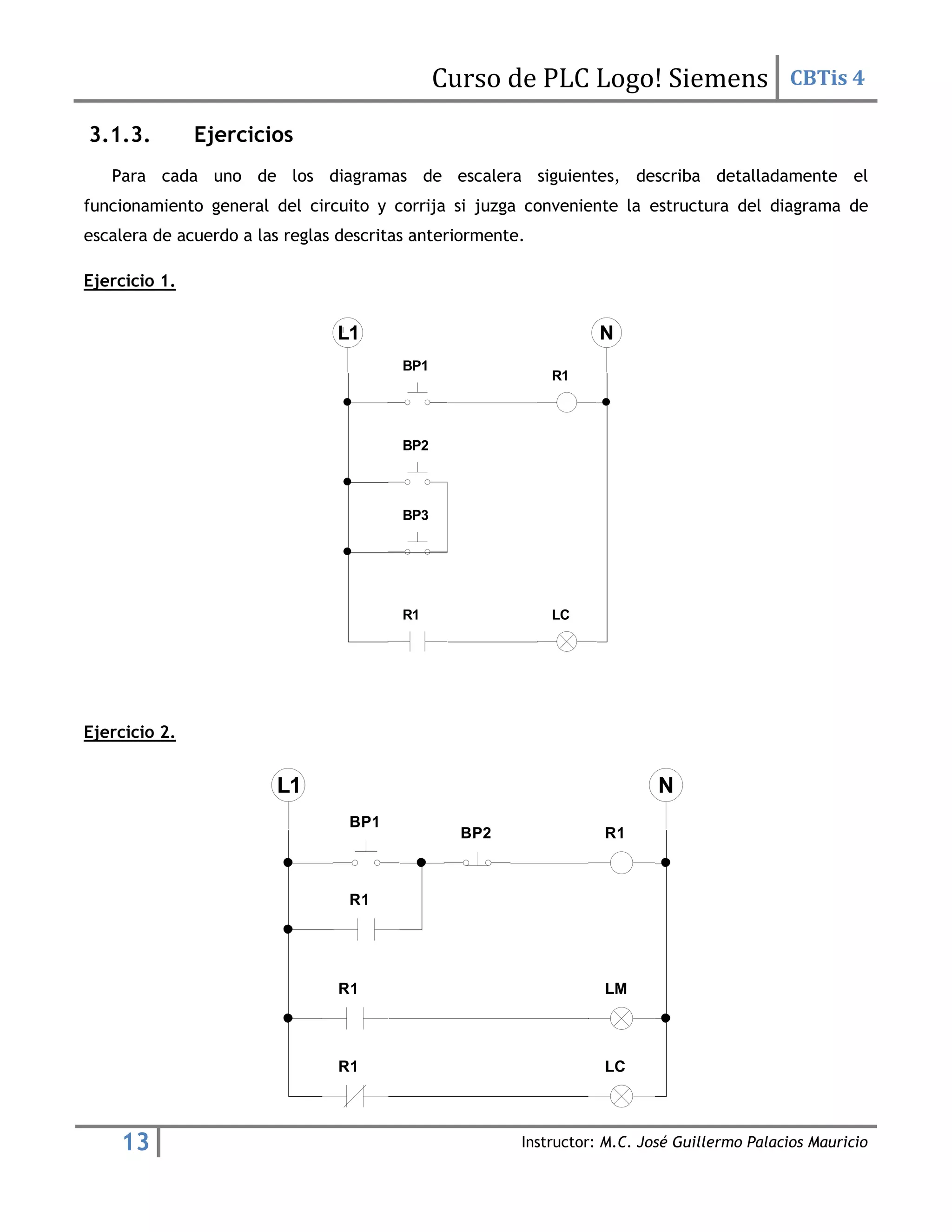 Curso de PLC Logo! Siemens CBTis 4
13 Instructor: M.C. José Guillermo Palacios Mauricio
3.1.3. Ejercicios
Para cada uno de los diagramas de escalera siguientes, describa detalladamente el
funcionamiento general del circuito y corrija si juzga conveniente la estructura del diagrama de
escalera de acuerdo a las reglas descritas anteriormente.
Ejercicio 1.
Ejercicio 2.
R1
BP1
R1 LC
BP2
BP3
R1
BP1
LC
BP2
R1
R1 LM
R1
 