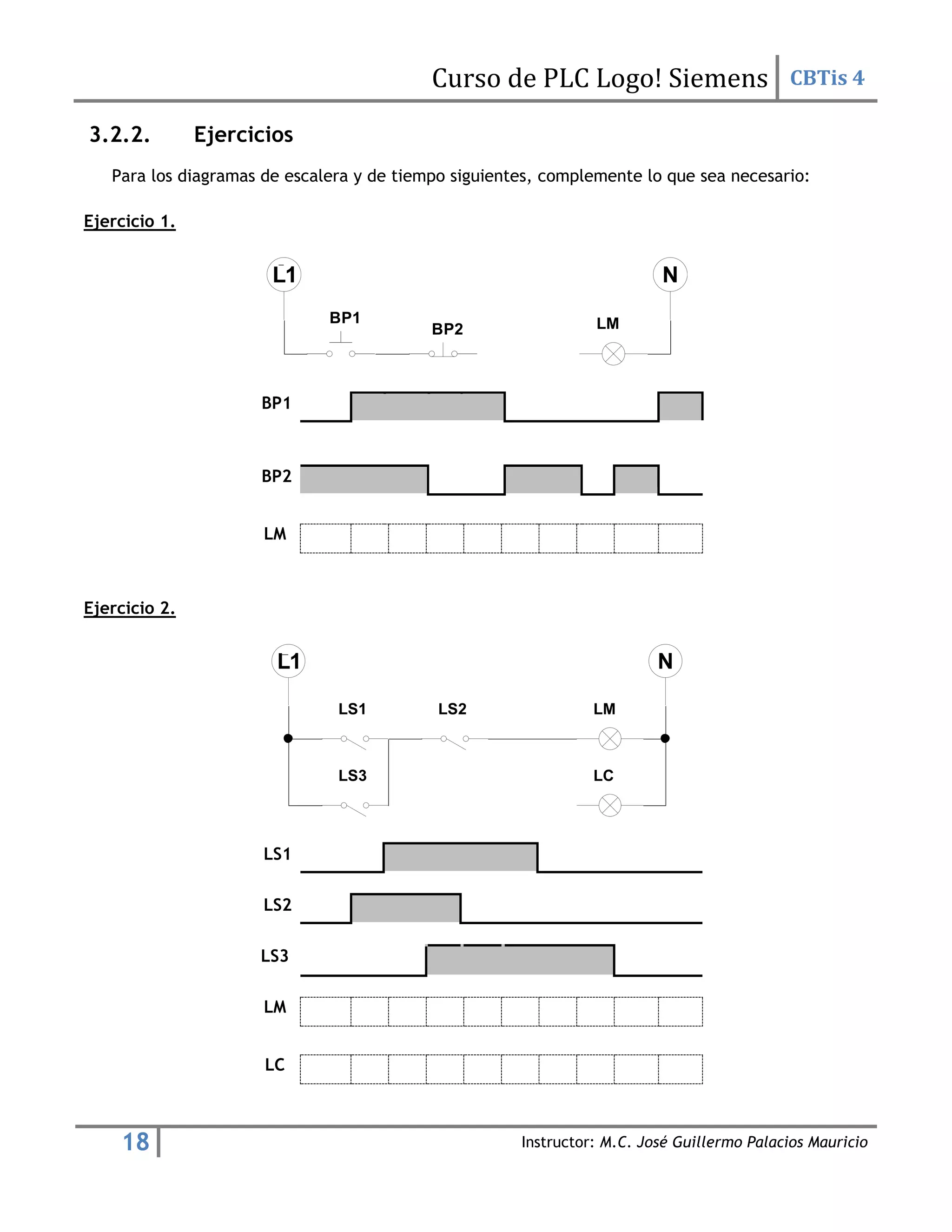 Curso de PLC Logo! Siemens CBTis 4
18 Instructor: M.C. José Guillermo Palacios Mauricio
3.2.2. Ejercicios
Para los diagramas de escalera y de tiempo siguientes, complemente lo que sea necesario:
Ejercicio 1.
BP1
BP2
LM
Ejercicio 2.
LS1
LS2
LS3
LM
LC
BP1
BP2 LM
LM
LC
LS1 LS2
LS3
 