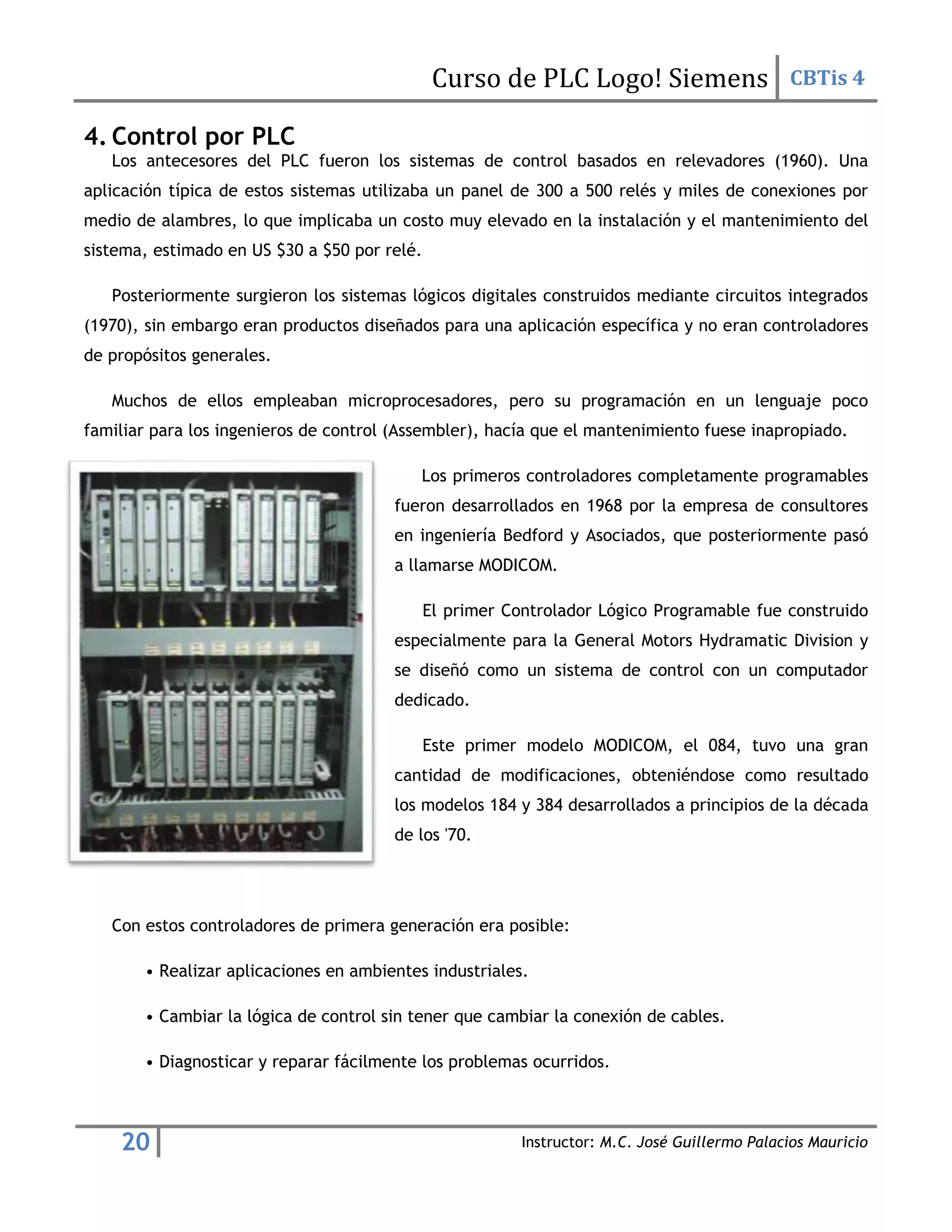 Curso de PLC Logo! Siemens CBTis 4
20 Instructor: M.C. José Guillermo Palacios Mauricio
4. Control por PLC
Los antecesores del PLC fueron los sistemas de control basados en relevadores (1960). Una
aplicación típica de estos sistemas utilizaba un panel de 300 a 500 relés y miles de conexiones por
medio de alambres, lo que implicaba un costo muy elevado en la instalación y el mantenimiento del
sistema, estimado en US $30 a $50 por relé.
Posteriormente surgieron los sistemas lógicos digitales construidos mediante circuitos integrados
(1970), sin embargo eran productos diseñados para una aplicación específica y no eran controladores
de propósitos generales.
Muchos de ellos empleaban microprocesadores, pero su programación en un lenguaje poco
familiar para los ingenieros de control (Assembler), hacía que el mantenimiento fuese inapropiado.
Los primeros controladores completamente programables
fueron desarrollados en 1968 por la empresa de consultores
en ingeniería Bedford y Asociados, que posteriormente pasó
a llamarse MODICOM.
El primer Controlador Lógico Programable fue construido
especialmente para la General Motors Hydramatic Division y
se diseñó como un sistema de control con un computador
dedicado.
Este primer modelo MODICOM, el 084, tuvo una gran
cantidad de modificaciones, obteniéndose como resultado
los modelos 184 y 384 desarrollados a principios de la década
de los '70.
Con estos controladores de primera generación era posible:
• Realizar aplicaciones en ambientes industriales.
• Cambiar la lógica de control sin tener que cambiar la conexión de cables.
• Diagnosticar y reparar fácilmente los problemas ocurridos.
 