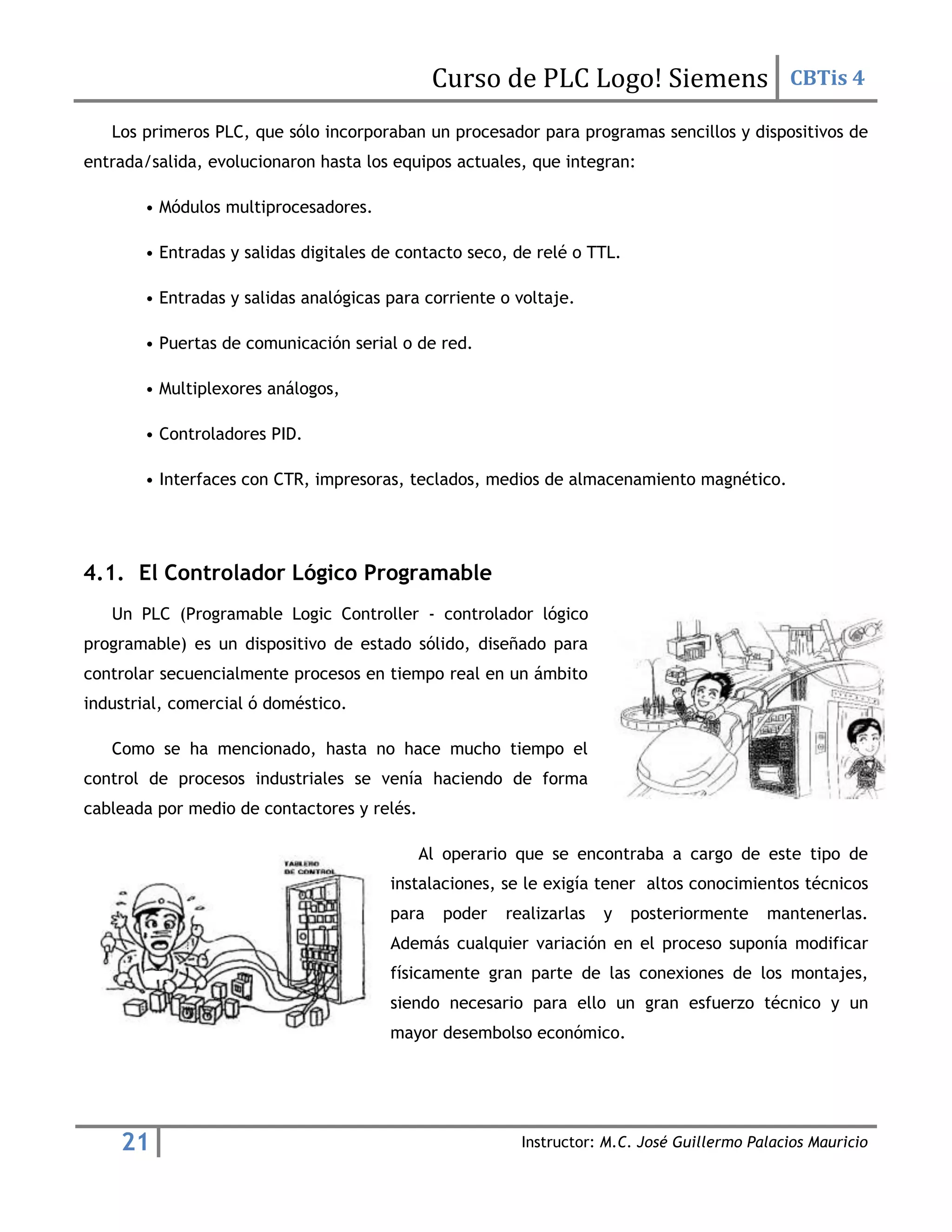 Curso de PLC Logo! Siemens CBTis 4
21 Instructor: M.C. José Guillermo Palacios Mauricio
Los primeros PLC, que sólo incorporaban un procesador para programas sencillos y dispositivos de
entrada/salida, evolucionaron hasta los equipos actuales, que integran:
• Módulos multiprocesadores.
• Entradas y salidas digitales de contacto seco, de relé o TTL.
• Entradas y salidas analógicas para corriente o voltaje.
• Puertas de comunicación serial o de red.
• Multiplexores análogos,
• Controladores PID.
• Interfaces con CTR, impresoras, teclados, medios de almacenamiento magnético.
4.1. El Controlador Lógico Programable
Un PLC (Programable Logic Controller - controlador lógico
programable) es un dispositivo de estado sólido, diseñado para
controlar secuencialmente procesos en tiempo real en un ámbito
industrial, comercial ó doméstico.
Como se ha mencionado, hasta no hace mucho tiempo el
control de procesos industriales se venía haciendo de forma
cableada por medio de contactores y relés.
Al operario que se encontraba a cargo de este tipo de
instalaciones, se le exigía tener altos conocimientos técnicos
para poder realizarlas y posteriormente mantenerlas.
Además cualquier variación en el proceso suponía modificar
físicamente gran parte de las conexiones de los montajes,
siendo necesario para ello un gran esfuerzo técnico y un
mayor desembolso económico.
 