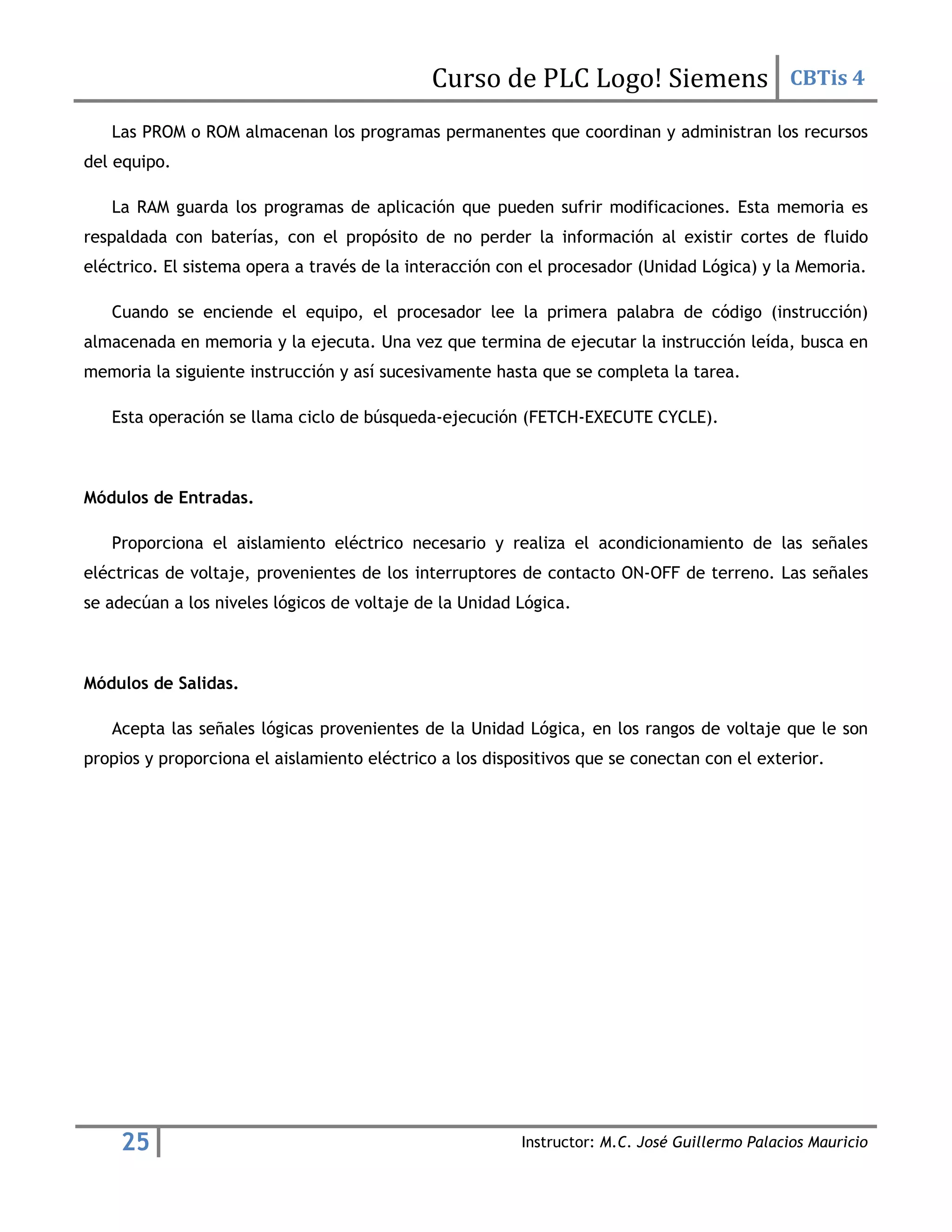 Curso de PLC Logo! Siemens CBTis 4
25 Instructor: M.C. José Guillermo Palacios Mauricio
Las PROM o ROM almacenan los programas permanentes que coordinan y administran los recursos
del equipo.
La RAM guarda los programas de aplicación que pueden sufrir modificaciones. Esta memoria es
respaldada con baterías, con el propósito de no perder la información al existir cortes de fluido
eléctrico. El sistema opera a través de la interacción con el procesador (Unidad Lógica) y la Memoria.
Cuando se enciende el equipo, el procesador lee la primera palabra de código (instrucción)
almacenada en memoria y la ejecuta. Una vez que termina de ejecutar la instrucción leída, busca en
memoria la siguiente instrucción y así sucesivamente hasta que se completa la tarea.
Esta operación se llama ciclo de búsqueda-ejecución (FETCH-EXECUTE CYCLE).
Módulos de Entradas.
Proporciona el aislamiento eléctrico necesario y realiza el acondicionamiento de las señales
eléctricas de voltaje, provenientes de los interruptores de contacto ON-OFF de terreno. Las señales
se adecúan a los niveles lógicos de voltaje de la Unidad Lógica.
Módulos de Salidas.
Acepta las señales lógicas provenientes de la Unidad Lógica, en los rangos de voltaje que le son
propios y proporciona el aislamiento eléctrico a los dispositivos que se conectan con el exterior.
 