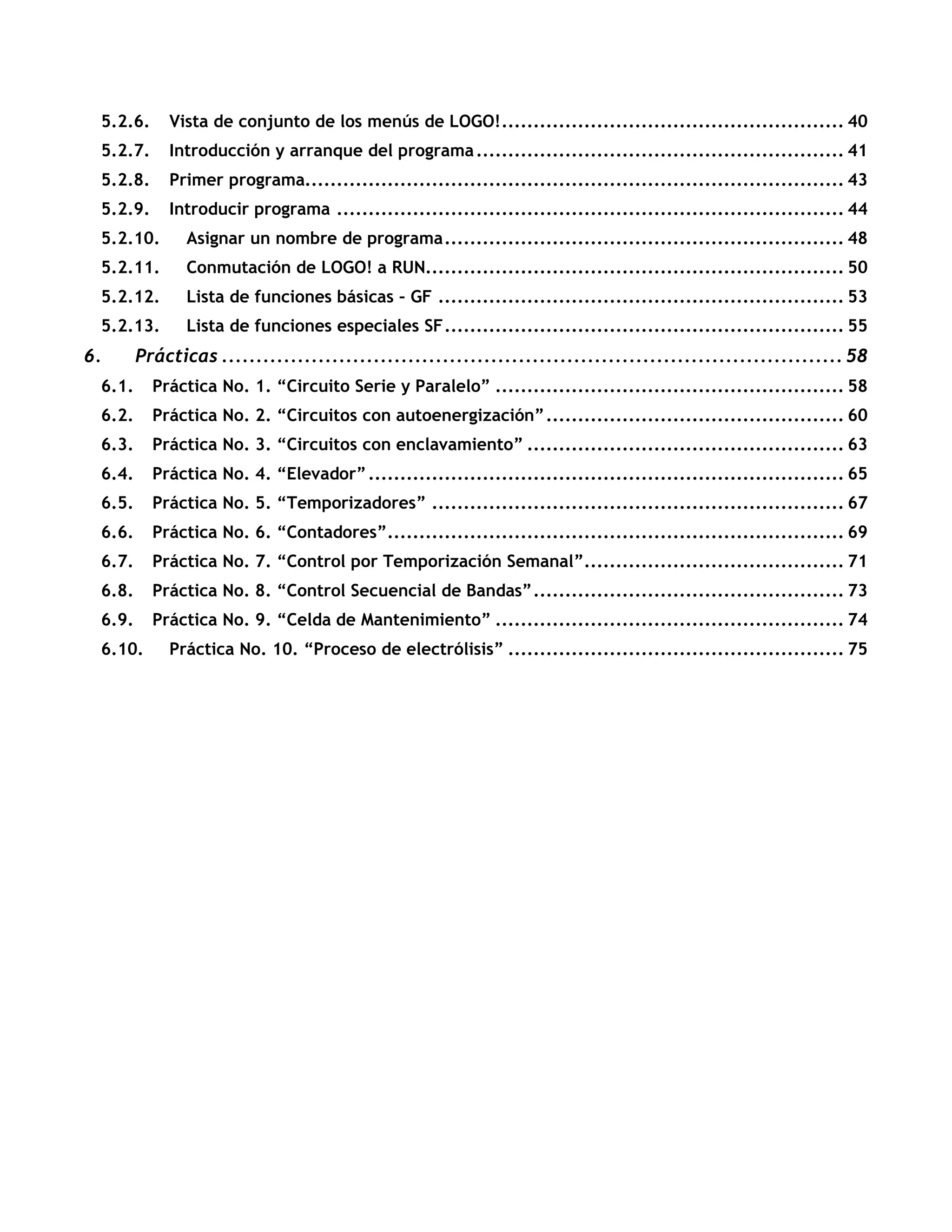 5.2.6. Vista de conjunto de los menús de LOGO!...................................................... 40
5.2.7. Introducción y arranque del programa.......................................................... 41
5.2.8. Primer programa..................................................................................... 43
5.2.9. Introducir programa ................................................................................ 44
5.2.10. Asignar un nombre de programa............................................................... 48
5.2.11. Conmutación de LOGO! a RUN.................................................................. 50
5.2.12. Lista de funciones básicas – GF ................................................................ 53
5.2.13. Lista de funciones especiales SF............................................................... 55
6. Prácticas .......................................................................................... 58
6.1. Práctica No. 1. “Circuito Serie y Paralelo” ....................................................... 58
6.2. Práctica No. 2. “Circuitos con autoenergización”............................................... 60
6.3. Práctica No. 3. “Circuitos con enclavamiento” .................................................. 63
6.4. Práctica No. 4. “Elevador”........................................................................... 65
6.5. Práctica No. 5. “Temporizadores” ................................................................. 67
6.6. Práctica No. 6. “Contadores”........................................................................ 69
6.7. Práctica No. 7. “Control por Temporización Semanal”......................................... 71
6.8. Práctica No. 8. “Control Secuencial de Bandas”................................................. 73
6.9. Práctica No. 9. “Celda de Mantenimiento” ....................................................... 74
6.10. Práctica No. 10. “Proceso de electrólisis” ..................................................... 75
 