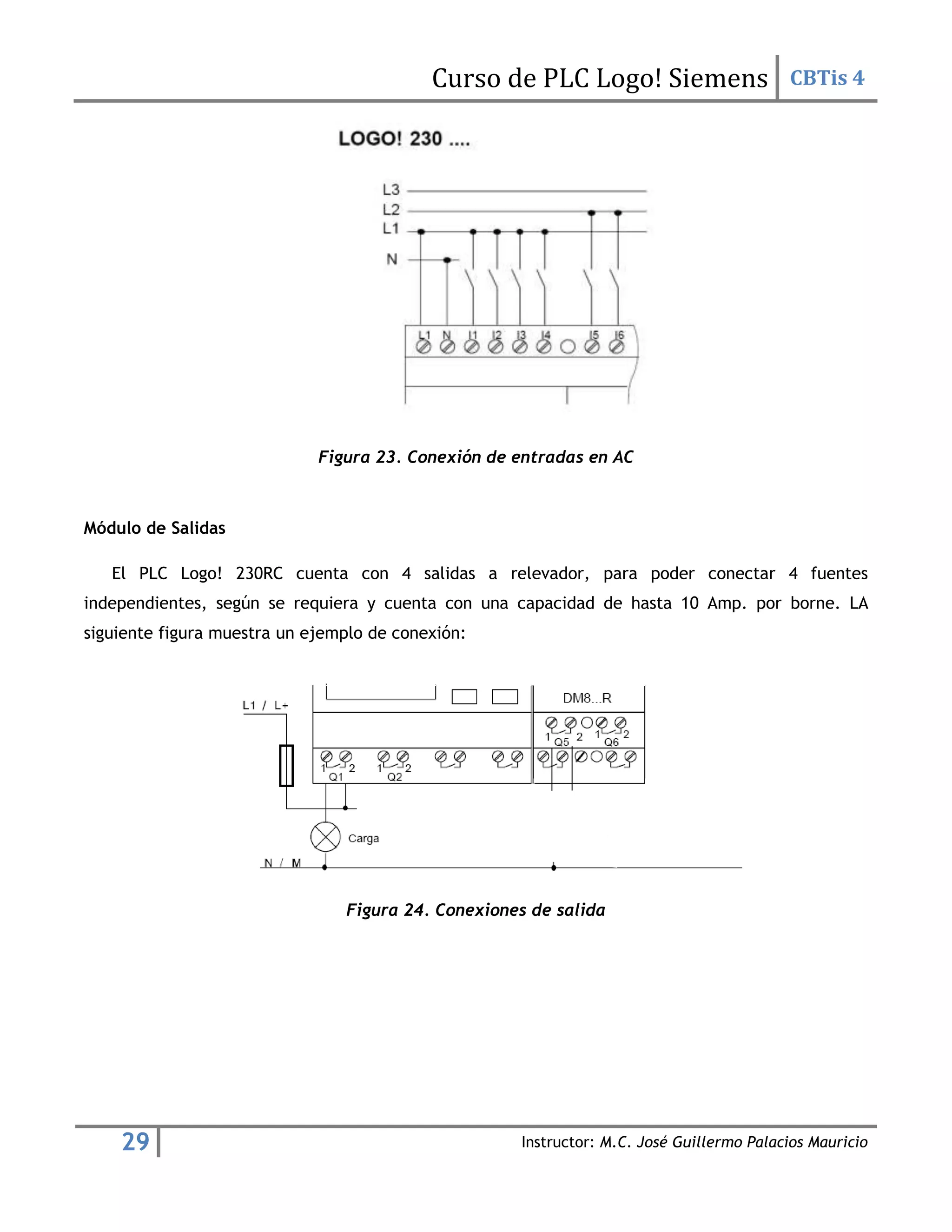 Curso de PLC Logo! Siemens CBTis 4
29 Instructor: M.C. José Guillermo Palacios Mauricio
Figura 23. Conexión de entradas en AC
Módulo de Salidas
El PLC Logo! 230RC cuenta con 4 salidas a relevador, para poder conectar 4 fuentes
independientes, según se requiera y cuenta con una capacidad de hasta 10 Amp. por borne. LA
siguiente figura muestra un ejemplo de conexión:
Figura 24. Conexiones de salida
 