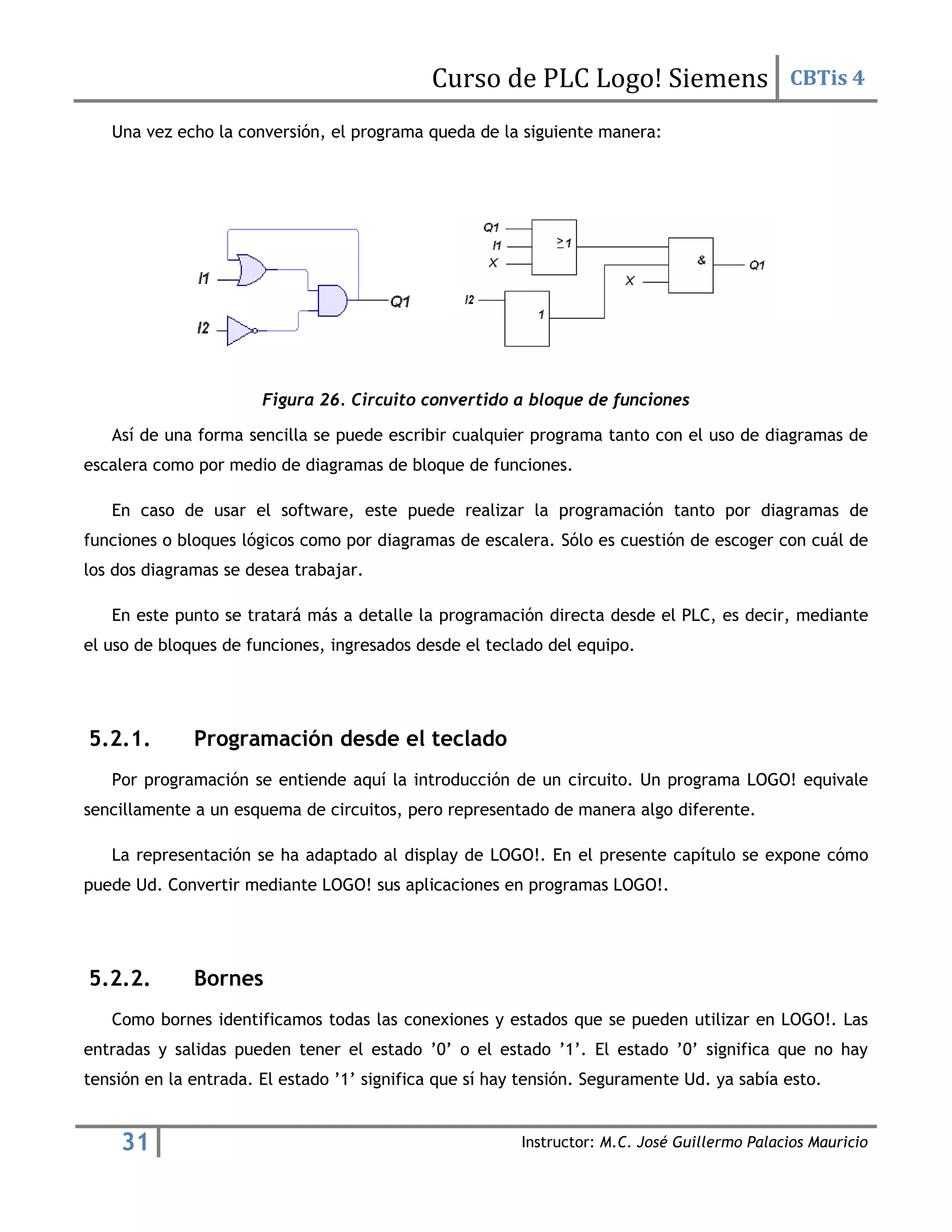 Curso de PLC Logo! Siemens CBTis 4
31 Instructor: M.C. José Guillermo Palacios Mauricio
Una vez echo la conversión, el programa queda de la siguiente manera:
Figura 26. Circuito convertido a bloque de funciones
Así de una forma sencilla se puede escribir cualquier programa tanto con el uso de diagramas de
escalera como por medio de diagramas de bloque de funciones.
En caso de usar el software, este puede realizar la programación tanto por diagramas de
funciones o bloques lógicos como por diagramas de escalera. Sólo es cuestión de escoger con cuál de
los dos diagramas se desea trabajar.
En este punto se tratará más a detalle la programación directa desde el PLC, es decir, mediante
el uso de bloques de funciones, ingresados desde el teclado del equipo.
5.2.1. Programación desde el teclado
Por programación se entiende aquí la introducción de un circuito. Un programa LOGO! equivale
sencillamente a un esquema de circuitos, pero representado de manera algo diferente.
La representación se ha adaptado al display de LOGO!. En el presente capítulo se expone cómo
puede Ud. Convertir mediante LOGO! sus aplicaciones en programas LOGO!.
5.2.2. Bornes
Como bornes identificamos todas las conexiones y estados que se pueden utilizar en LOGO!. Las
entradas y salidas pueden tener el estado ’0’ o el estado ’1’. El estado ’0’ significa que no hay
tensión en la entrada. El estado ’1’ significa que sí hay tensión. Seguramente Ud. ya sabía esto.
 