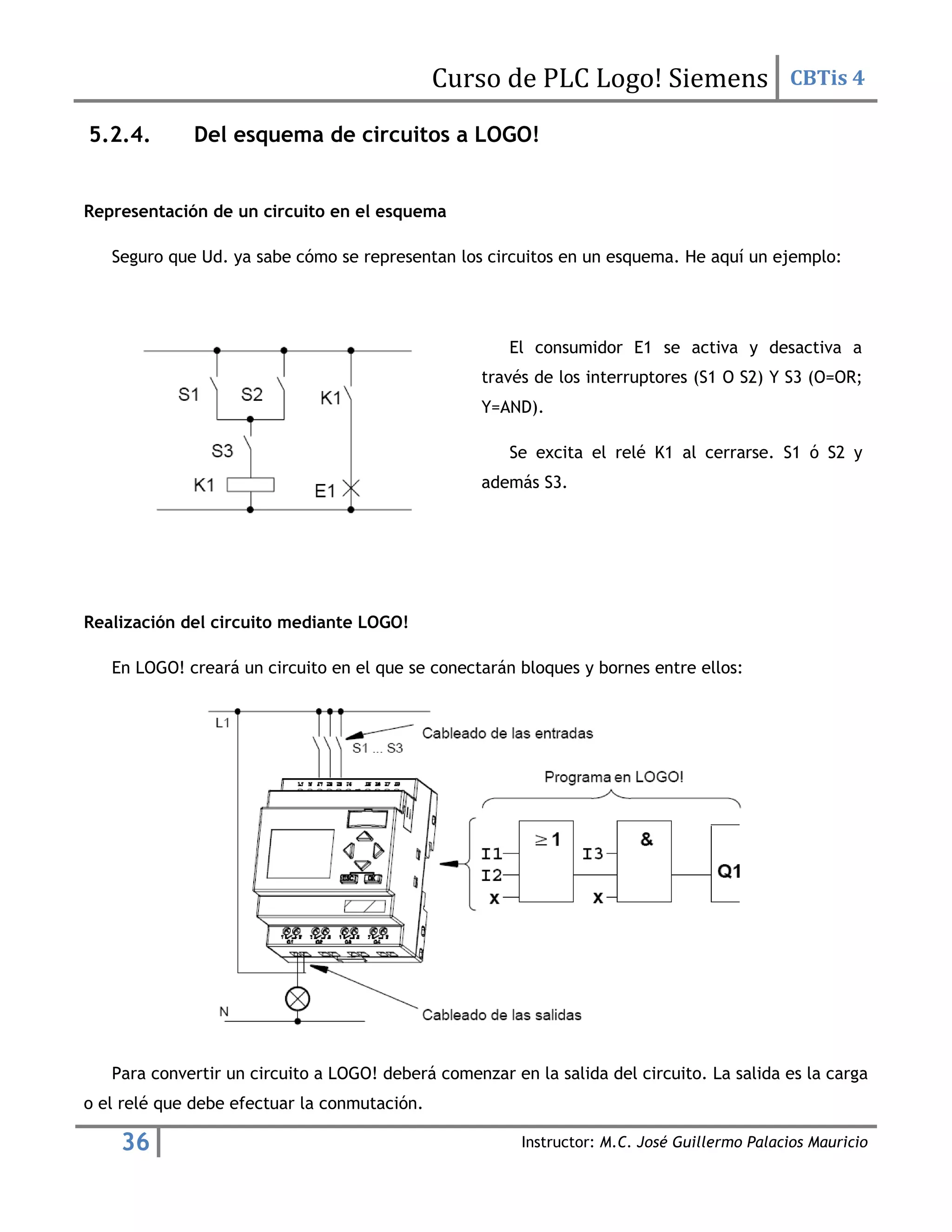 Curso de PLC Logo! Siemens CBTis 4
36 Instructor: M.C. José Guillermo Palacios Mauricio
5.2.4. Del esquema de circuitos a LOGO!
Representación de un circuito en el esquema
Seguro que Ud. ya sabe cómo se representan los circuitos en un esquema. He aquí un ejemplo:
El consumidor E1 se activa y desactiva a
través de los interruptores (S1 O S2) Y S3 (O=OR;
Y=AND).
Se excita el relé K1 al cerrarse. S1 ó S2 y
además S3.
Realización del circuito mediante LOGO!
En LOGO! creará un circuito en el que se conectarán bloques y bornes entre ellos:
Para convertir un circuito a LOGO! deberá comenzar en la salida del circuito. La salida es la carga
o el relé que debe efectuar la conmutación.
 
