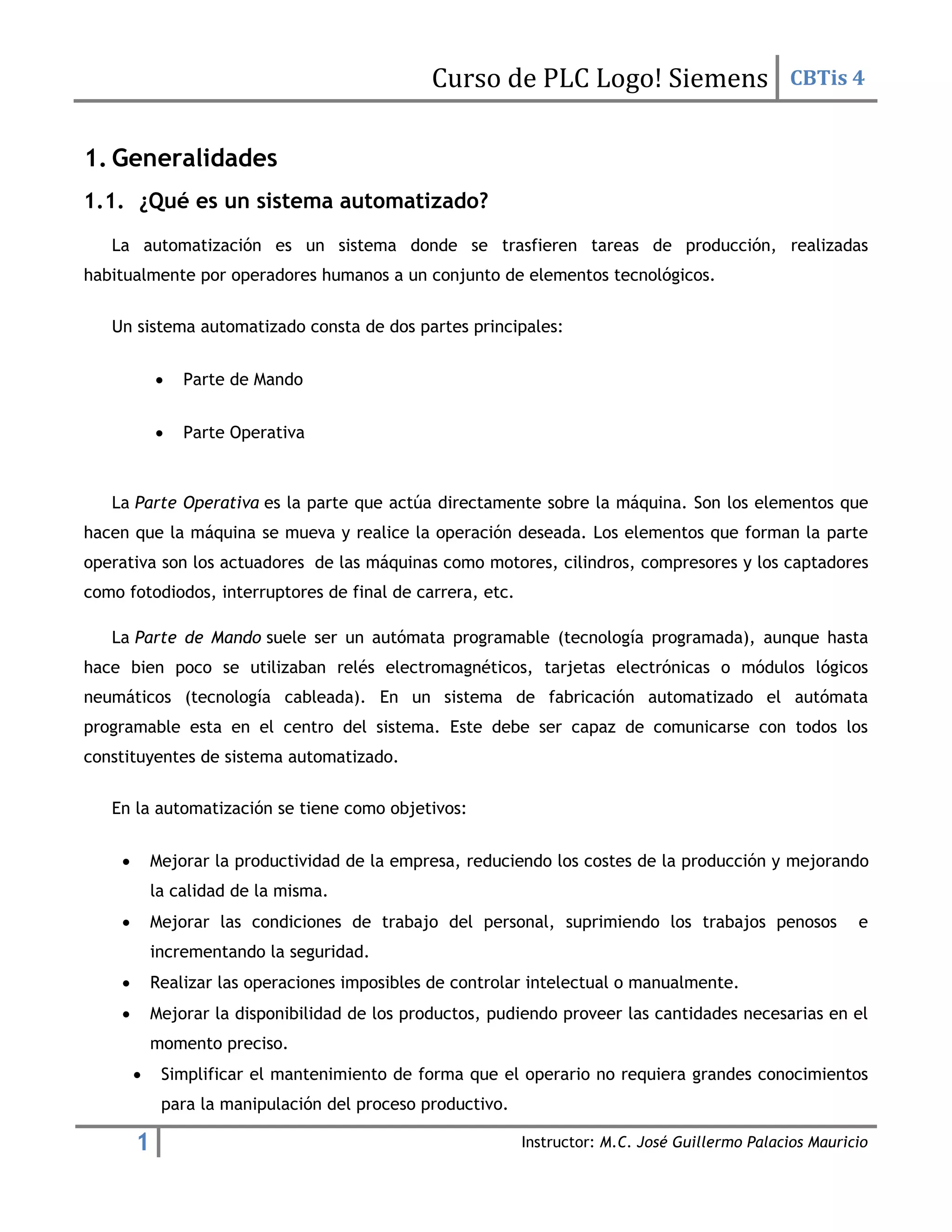 Curso de PLC Logo! Siemens CBTis 4
1 Instructor: M.C. José Guillermo Palacios Mauricio
1. Generalidades
1.1. ¿Qué es un sistema automatizado?
La automatización es un sistema donde se trasfieren tareas de producción, realizadas
habitualmente por operadores humanos a un conjunto de elementos tecnológicos.
Un sistema automatizado consta de dos partes principales:

 Parte de Mando

 Parte Operativa
La Parte Operativa es la parte que actúa directamente sobre la máquina. Son los elementos que
hacen que la máquina se mueva y realice la operación deseada. Los elementos que forman la parte
operativa son los actuadores de las máquinas como motores, cilindros, compresores y los captadores
como fotodiodos, interruptores de final de carrera, etc.
La Parte de Mando suele ser un autómata programable (tecnología programada), aunque hasta
hace bien poco se utilizaban relés electromagnéticos, tarjetas electrónicas o módulos lógicos
neumáticos (tecnología cableada). En un sistema de fabricación automatizado el autómata
programable esta en el centro del sistema. Este debe ser capaz de comunicarse con todos los
constituyentes de sistema automatizado.
En la automatización se tiene como objetivos:
 Mejorar la productividad de la empresa, reduciendo los costes de la producción y mejorando
la calidad de la misma.
 Mejorar las condiciones de trabajo del personal, suprimiendo los trabajos penosos e
incrementando la seguridad.
 Realizar las operaciones imposibles de controlar intelectual o manualmente.
 Mejorar la disponibilidad de los productos, pudiendo proveer las cantidades necesarias en el
momento preciso.
 Simplificar el mantenimiento de forma que el operario no requiera grandes conocimientos
para la manipulación del proceso productivo.
 