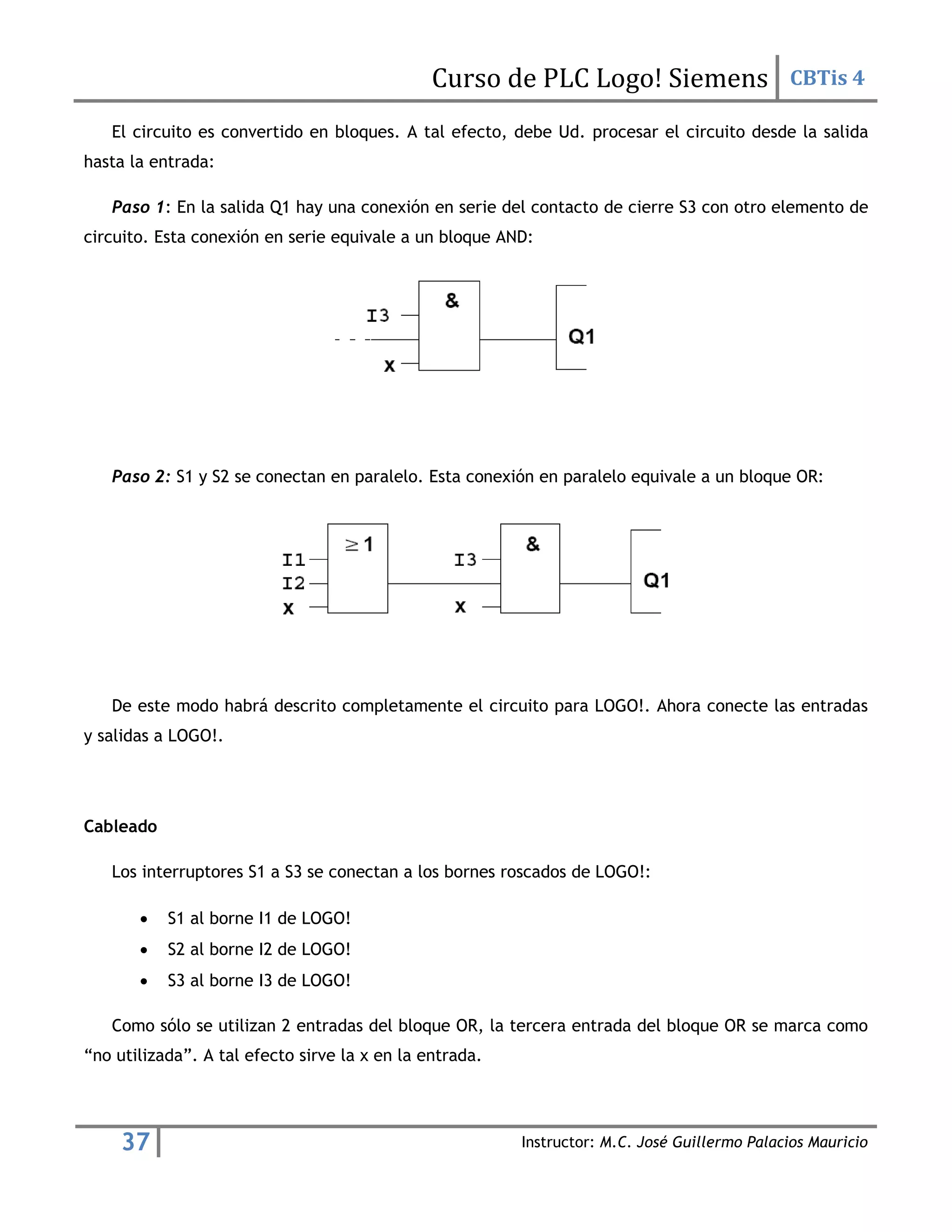 Curso de PLC Logo! Siemens CBTis 4
37 Instructor: M.C. José Guillermo Palacios Mauricio
El circuito es convertido en bloques. A tal efecto, debe Ud. procesar el circuito desde la salida
hasta la entrada:
Paso 1: En la salida Q1 hay una conexión en serie del contacto de cierre S3 con otro elemento de
circuito. Esta conexión en serie equivale a un bloque AND:
Paso 2: S1 y S2 se conectan en paralelo. Esta conexión en paralelo equivale a un bloque OR:
De este modo habrá descrito completamente el circuito para LOGO!. Ahora conecte las entradas
y salidas a LOGO!.
Cableado
Los interruptores S1 a S3 se conectan a los bornes roscados de LOGO!:
 S1 al borne I1 de LOGO!
 S2 al borne I2 de LOGO!
 S3 al borne I3 de LOGO!
Como sólo se utilizan 2 entradas del bloque OR, la tercera entrada del bloque OR se marca como
“no utilizada”. A tal efecto sirve la x en la entrada.
 