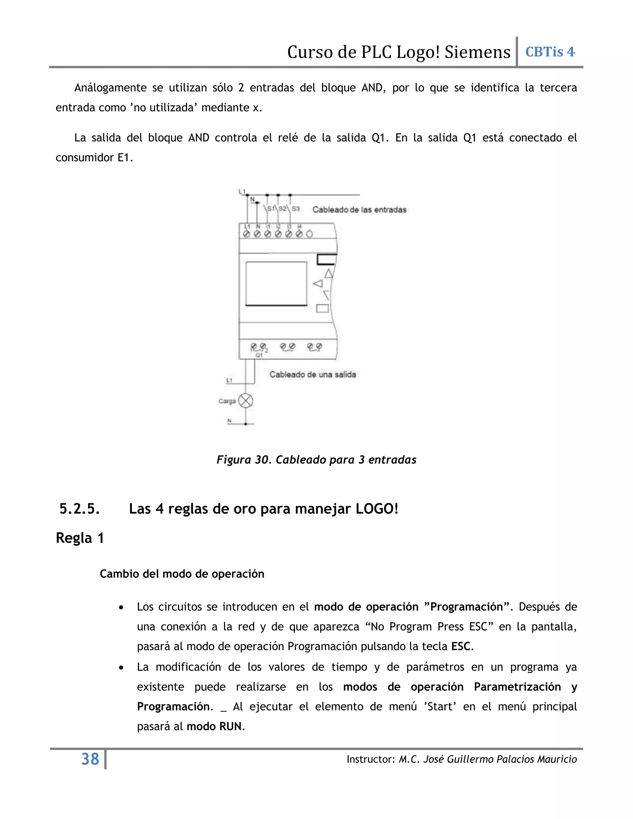 Curso de PLC Logo! Siemens CBTis 4
38 Instructor: M.C. José Guillermo Palacios Mauricio
Análogamente se utilizan sólo 2 entradas del bloque AND, por lo que se identifica la tercera
entrada como ’no utilizada’ mediante x.
La salida del bloque AND controla el relé de la salida Q1. En la salida Q1 está conectado el
consumidor E1.
Figura 30. Cableado para 3 entradas
5.2.5. Las 4 reglas de oro para manejar LOGO!
Regla 1
Cambio del modo de operación
 Los circuitos se introducen en el modo de operación ”Programación”. Después de
una conexión a la red y de que aparezca “No Program Press ESC” en la pantalla,
pasará al modo de operación Programación pulsando la tecla ESC.
 La modificación de los valores de tiempo y de parámetros en un programa ya
existente puede realizarse en los modos de operación Parametrización y
Programación. _ Al ejecutar el elemento de menú ’Start’ en el menú principal
pasará al modo RUN.
 