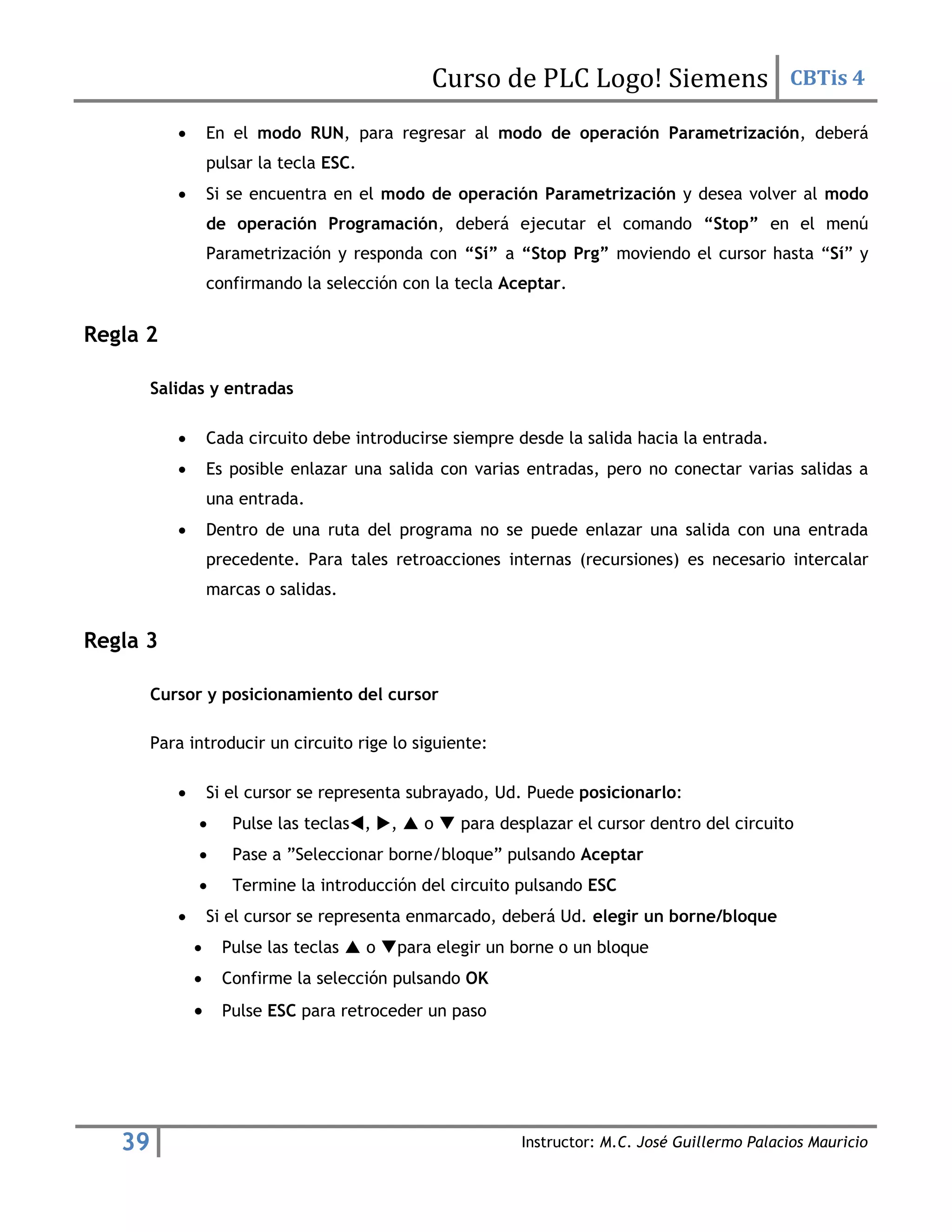 Curso de PLC Logo! Siemens CBTis 4
39 Instructor: M.C. José Guillermo Palacios Mauricio
 En el modo RUN, para regresar al modo de operación Parametrización, deberá
pulsar la tecla ESC.
 Si se encuentra en el modo de operación Parametrización y desea volver al modo
de operación Programación, deberá ejecutar el comando “Stop” en el menú
Parametrización y responda con “Sí” a “Stop Prg” moviendo el cursor hasta “Sí” y
confirmando la selección con la tecla Aceptar.
Regla 2
Salidas y entradas
 Cada circuito debe introducirse siempre desde la salida hacia la entrada.
 Es posible enlazar una salida con varias entradas, pero no conectar varias salidas a
una entrada.
 Dentro de una ruta del programa no se puede enlazar una salida con una entrada
precedente. Para tales retroacciones internas (recursiones) es necesario intercalar
marcas o salidas.
Regla 3
Cursor y posicionamiento del cursor
Para introducir un circuito rige lo siguiente:
 Si el cursor se representa subrayado, Ud. Puede posicionarlo:
 Pulse las teclas, ,  o  para desplazar el cursor dentro del circuito
 Pase a ”Seleccionar borne/bloque” pulsando Aceptar
 Termine la introducción del circuito pulsando ESC
 Si el cursor se representa enmarcado, deberá Ud. elegir un borne/bloque
 Pulse las teclas  o para elegir un borne o un bloque
 Confirme la selección pulsando OK
 Pulse ESC para retroceder un paso
 