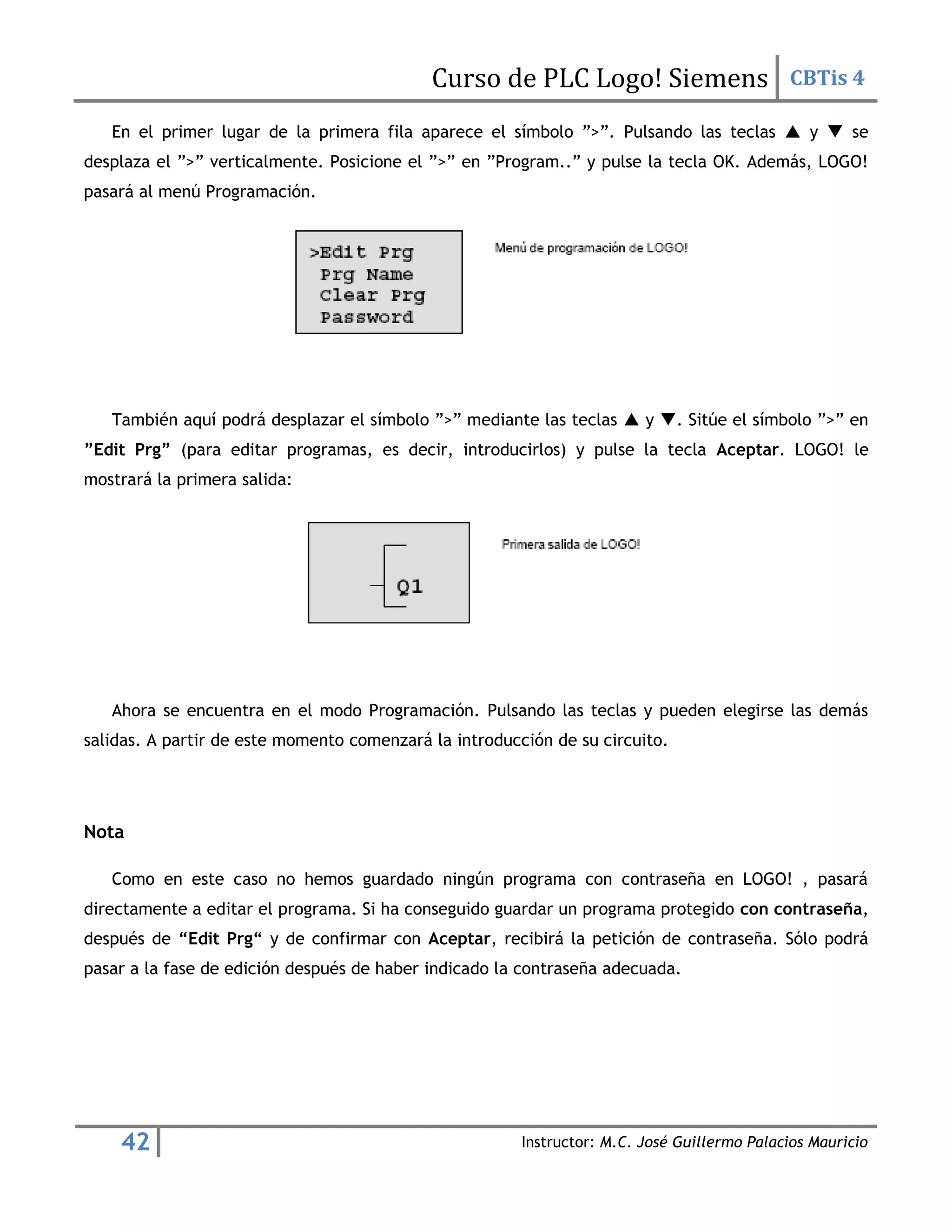 Curso de PLC Logo! Siemens CBTis 4
42 Instructor: M.C. José Guillermo Palacios Mauricio
En el primer lugar de la primera fila aparece el símbolo ”>”. Pulsando las teclas  y  se
desplaza el ”>” verticalmente. Posicione el ”>” en ”Program..” y pulse la tecla OK. Además, LOGO!
pasará al menú Programación.
También aquí podrá desplazar el símbolo ”>” mediante las teclas  y . Sitúe el símbolo ”>” en
”Edit Prg” (para editar programas, es decir, introducirlos) y pulse la tecla Aceptar. LOGO! le
mostrará la primera salida:
Ahora se encuentra en el modo Programación. Pulsando las teclas y pueden elegirse las demás
salidas. A partir de este momento comenzará la introducción de su circuito.
Nota
Como en este caso no hemos guardado ningún programa con contraseña en LOGO! , pasará
directamente a editar el programa. Si ha conseguido guardar un programa protegido con contraseña,
después de “Edit Prg“ y de confirmar con Aceptar, recibirá la petición de contraseña. Sólo podrá
pasar a la fase de edición después de haber indicado la contraseña adecuada.
 