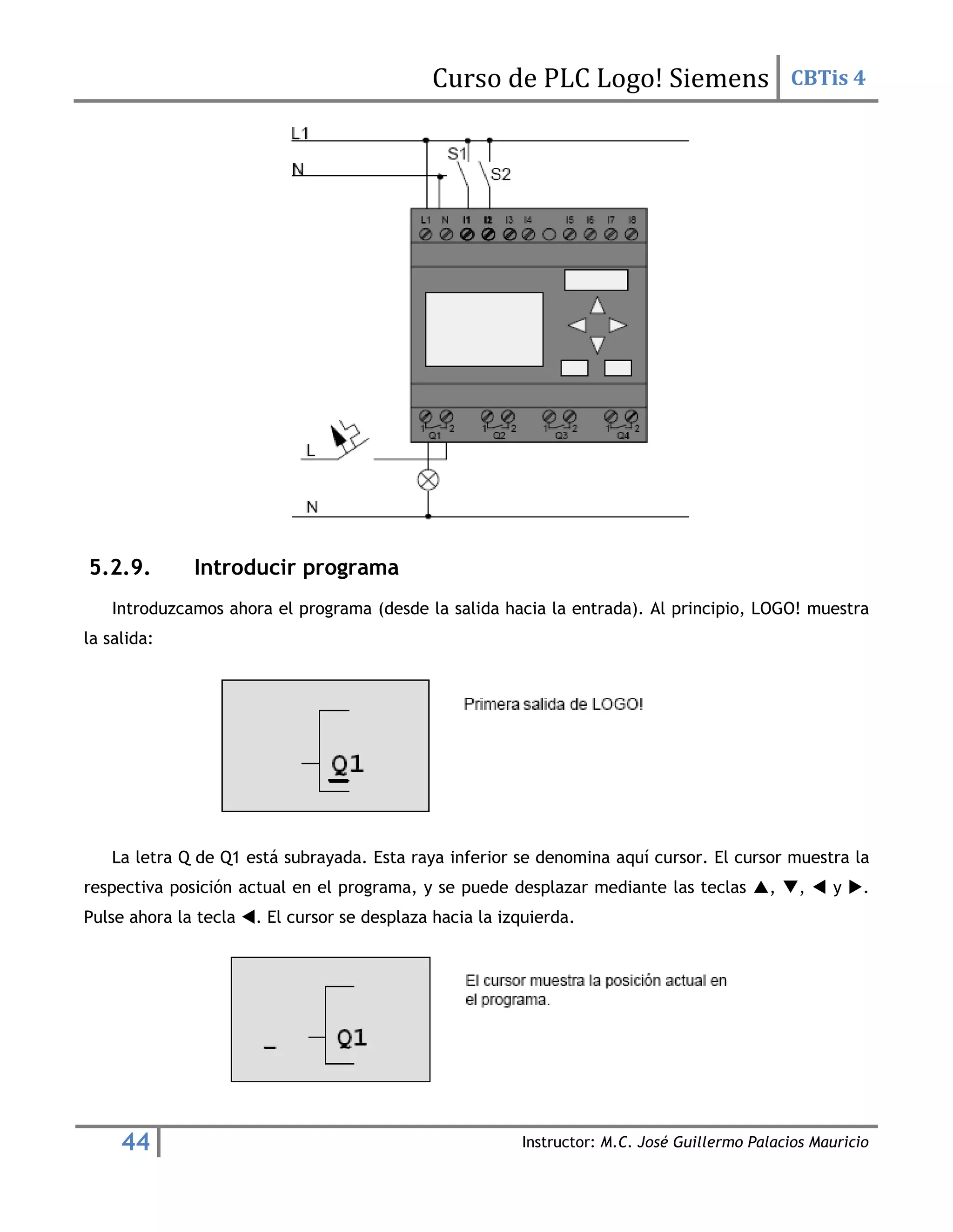 Curso de PLC Logo! Siemens CBTis 4
44 Instructor: M.C. José Guillermo Palacios Mauricio
5.2.9. Introducir programa
Introduzcamos ahora el programa (desde la salida hacia la entrada). Al principio, LOGO! muestra
la salida:
La letra Q de Q1 está subrayada. Esta raya inferior se denomina aquí cursor. El cursor muestra la
respectiva posición actual en el programa, y se puede desplazar mediante las teclas , ,  y .
Pulse ahora la tecla . El cursor se desplaza hacia la izquierda.
 