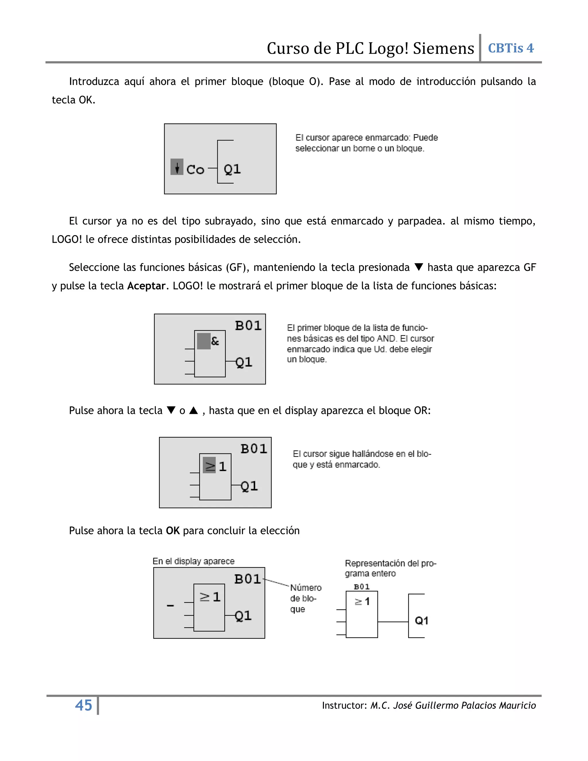Curso de PLC Logo! Siemens CBTis 4
45 Instructor: M.C. José Guillermo Palacios Mauricio
Introduzca aquí ahora el primer bloque (bloque O). Pase al modo de introducción pulsando la
tecla OK.
El cursor ya no es del tipo subrayado, sino que está enmarcado y parpadea. al mismo tiempo,
LOGO! le ofrece distintas posibilidades de selección.
Seleccione las funciones básicas (GF), manteniendo la tecla presionada  hasta que aparezca GF
y pulse la tecla Aceptar. LOGO! le mostrará el primer bloque de la lista de funciones básicas:
Pulse ahora la tecla  o  , hasta que en el display aparezca el bloque OR:
Pulse ahora la tecla OK para concluir la elección
 