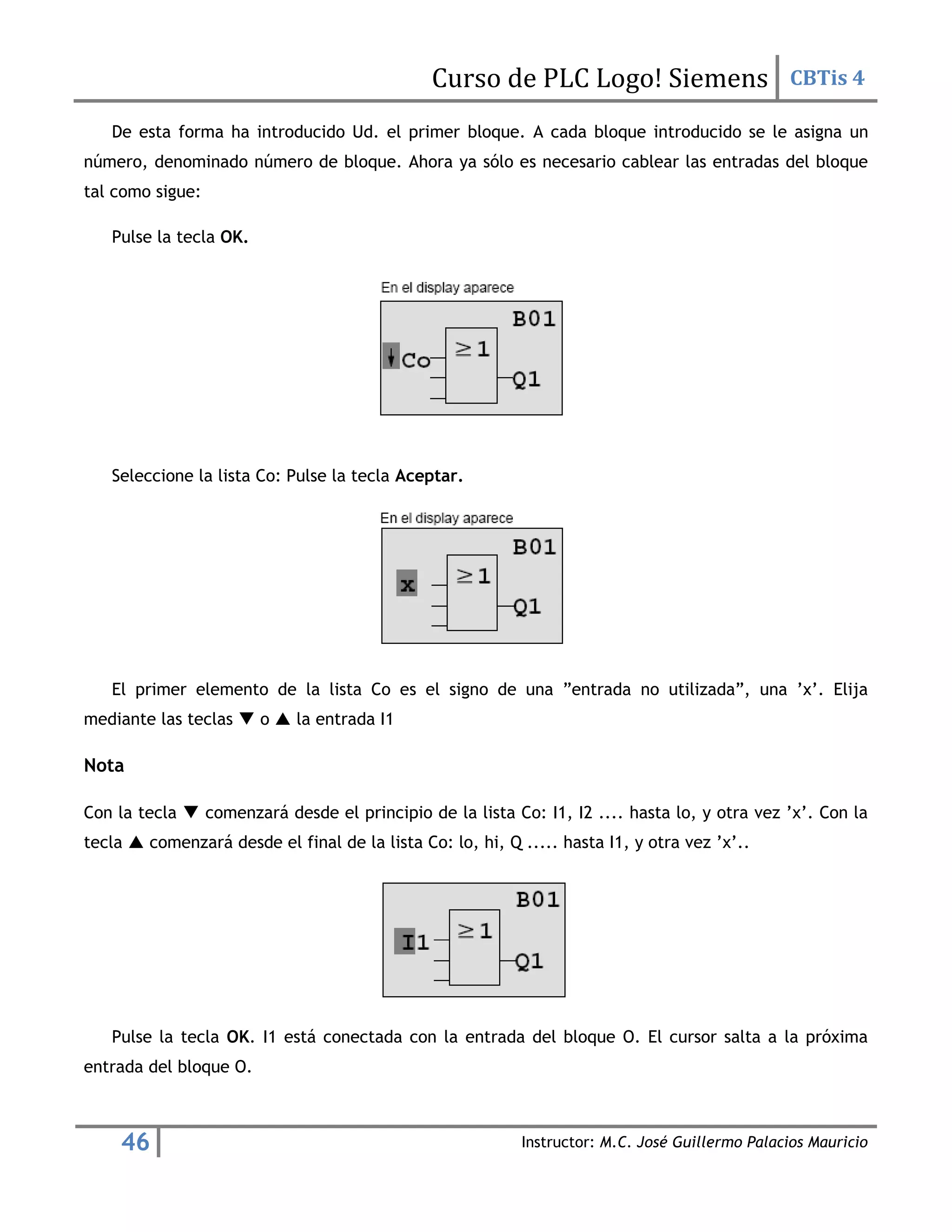 Curso de PLC Logo! Siemens CBTis 4
46 Instructor: M.C. José Guillermo Palacios Mauricio
De esta forma ha introducido Ud. el primer bloque. A cada bloque introducido se le asigna un
número, denominado número de bloque. Ahora ya sólo es necesario cablear las entradas del bloque
tal como sigue:
Pulse la tecla OK.
Seleccione la lista Co: Pulse la tecla Aceptar.
El primer elemento de la lista Co es el signo de una ”entrada no utilizada”, una ’x’. Elija
mediante las teclas  o  la entrada I1
Nota
Con la tecla  comenzará desde el principio de la lista Co: I1, I2 .... hasta lo, y otra vez ’x’. Con la
tecla  comenzará desde el final de la lista Co: lo, hi, Q ..... hasta I1, y otra vez ’x’..
Pulse la tecla OK. I1 está conectada con la entrada del bloque O. El cursor salta a la próxima
entrada del bloque O.
 
