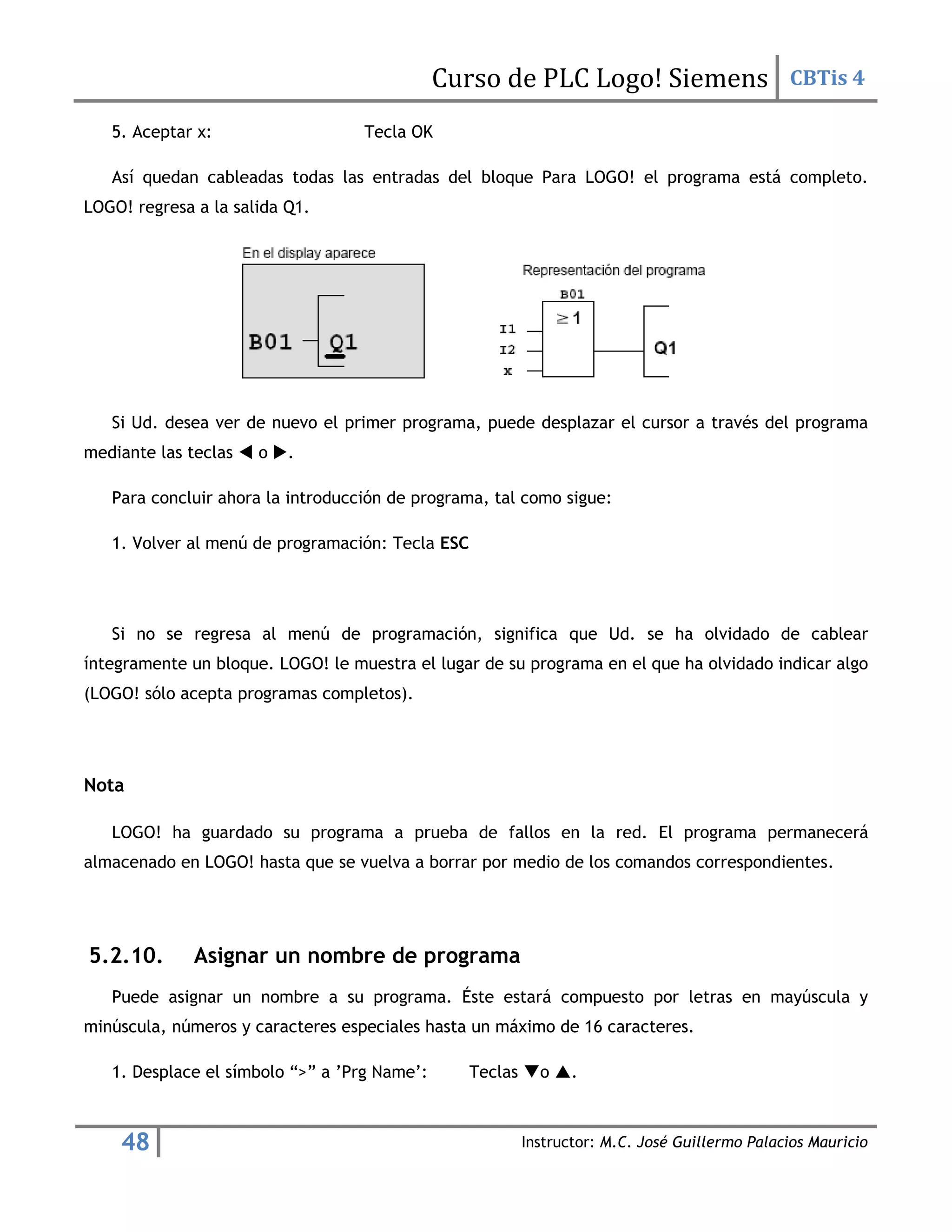 Curso de PLC Logo! Siemens CBTis 4
48 Instructor: M.C. José Guillermo Palacios Mauricio
5. Aceptar x: Tecla OK
Así quedan cableadas todas las entradas del bloque Para LOGO! el programa está completo.
LOGO! regresa a la salida Q1.
Si Ud. desea ver de nuevo el primer programa, puede desplazar el cursor a través del programa
mediante las teclas  o .
Para concluir ahora la introducción de programa, tal como sigue:
1. Volver al menú de programación: Tecla ESC
Si no se regresa al menú de programación, significa que Ud. se ha olvidado de cablear
íntegramente un bloque. LOGO! le muestra el lugar de su programa en el que ha olvidado indicar algo
(LOGO! sólo acepta programas completos).
Nota
LOGO! ha guardado su programa a prueba de fallos en la red. El programa permanecerá
almacenado en LOGO! hasta que se vuelva a borrar por medio de los comandos correspondientes.
5.2.10. Asignar un nombre de programa
Puede asignar un nombre a su programa. Éste estará compuesto por letras en mayúscula y
minúscula, números y caracteres especiales hasta un máximo de 16 caracteres.
1. Desplace el símbolo “>” a ’Prg Name’: Teclas o .
 